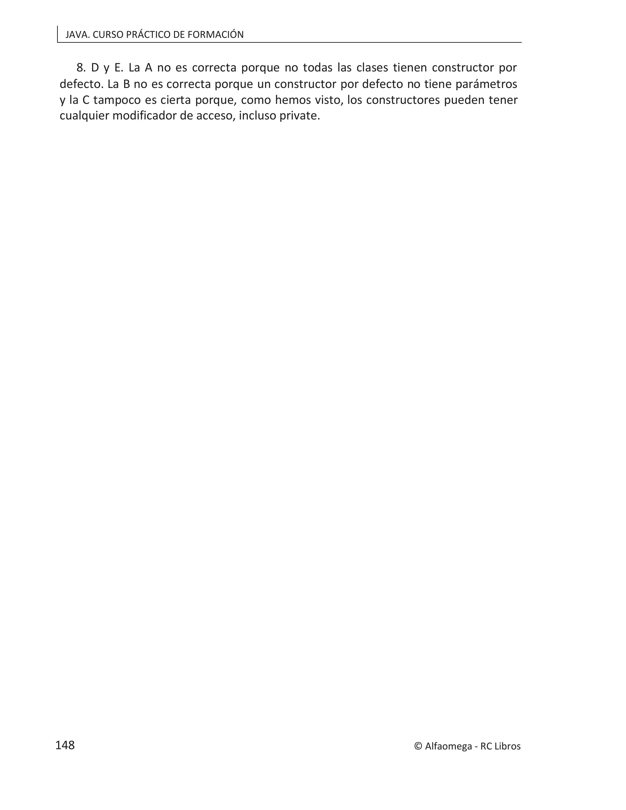 JAVA. CURSO PRÁCTICO DE FORMACIÓN
8. D y E. La A no es correcta porque no todas las clases tienen constructor por
defecto. La B no es correcta porque un constructor por defecto no tiene parámetros
y la C tampoco es cierta porque, como hemos visto, los constructores pueden tener
cualquier modificador de acceso, incluso private.
© Alfaomega - RC Libros
148
 