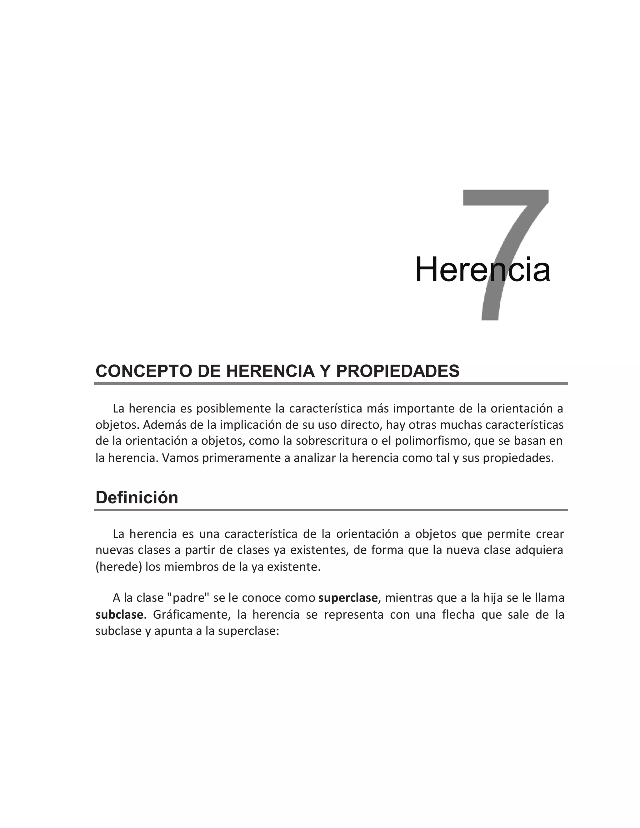 CONCEPTO DE HERENCIA Y PROPIEDADES
La herencia es posiblemente la característica más importante de la orientación a
objetos. Además de la implicación de su uso directo, hay otras muchas características
de la orientación a objetos, como la sobrescritura o el polimorfismo, que se basan en
la herencia. Vamos primeramente a analizar la herencia como tal y sus propiedades.
Definición
La herencia es una característica de la orientación a objetos que permite crear
nuevas clases a partir de clases ya existentes, de forma que la nueva clase adquiera
(herede) los miembros de la ya existente.
A la clase "padre" se le conoce como superclase, mientras que a la hija se le llama
subclase. Gráficamente, la herencia se representa con una flecha que sale de la
subclase y apunta a la superclase:
Herencia
 