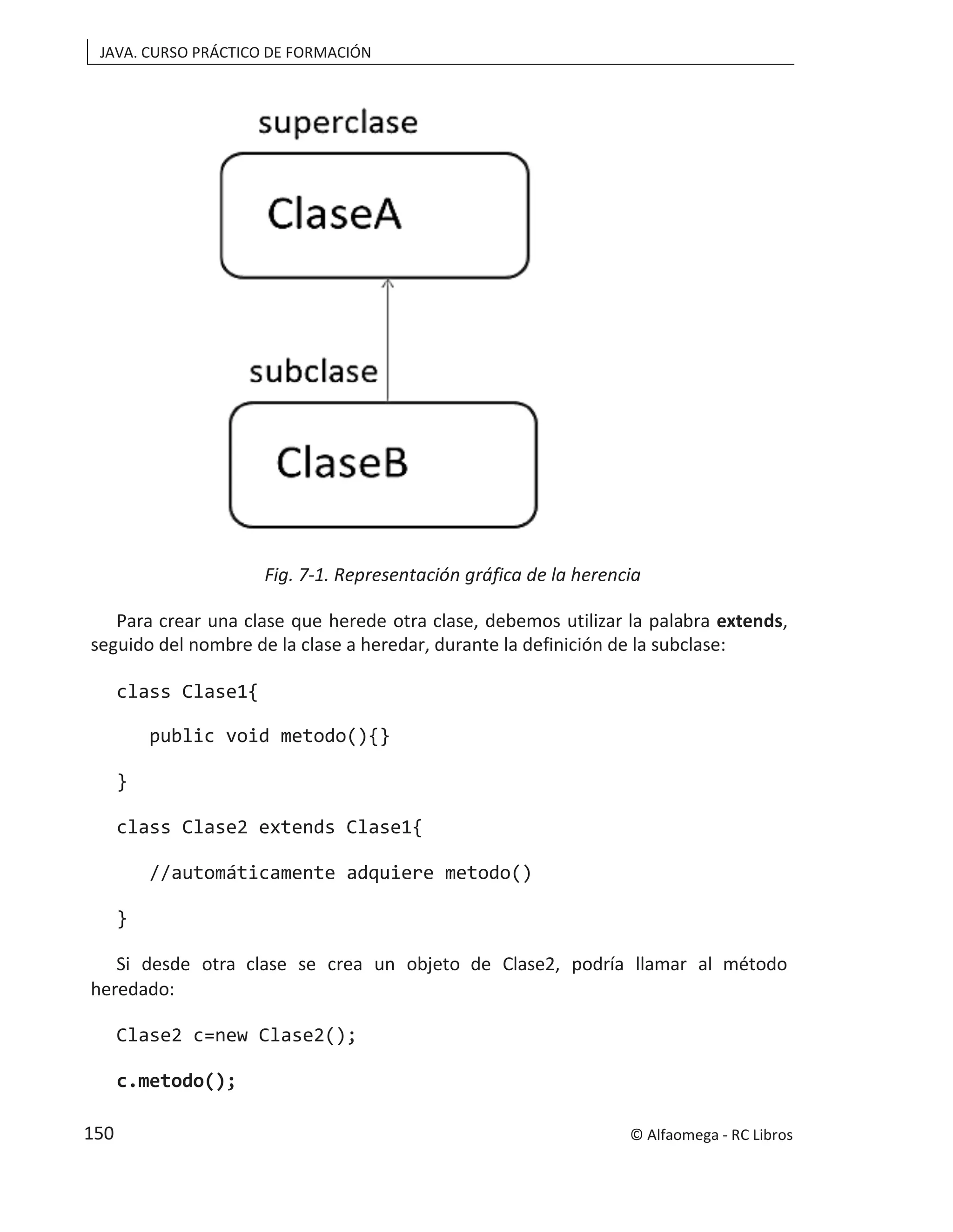 JAVA. CURSO PRÁCTICO DE FORMACIÓN
Fig. 7-1. Representación gráfica de la herencia
Para crear una clase que herede otra clase, debemos utilizar la palabra extends,
seguido del nombre de la clase a heredar, durante la definición de la subclase:
class Clase1{
public void metodo(){}
}
class Clase2 extends Clase1{
//automáticamente adquiere metodo()
}
Si desde otra clase se crea un objeto de Clase2, podría llamar al método
heredado:
Clase2 c=new Clase2();
c.metodo();
© Alfaomega - RC Libros
150
 