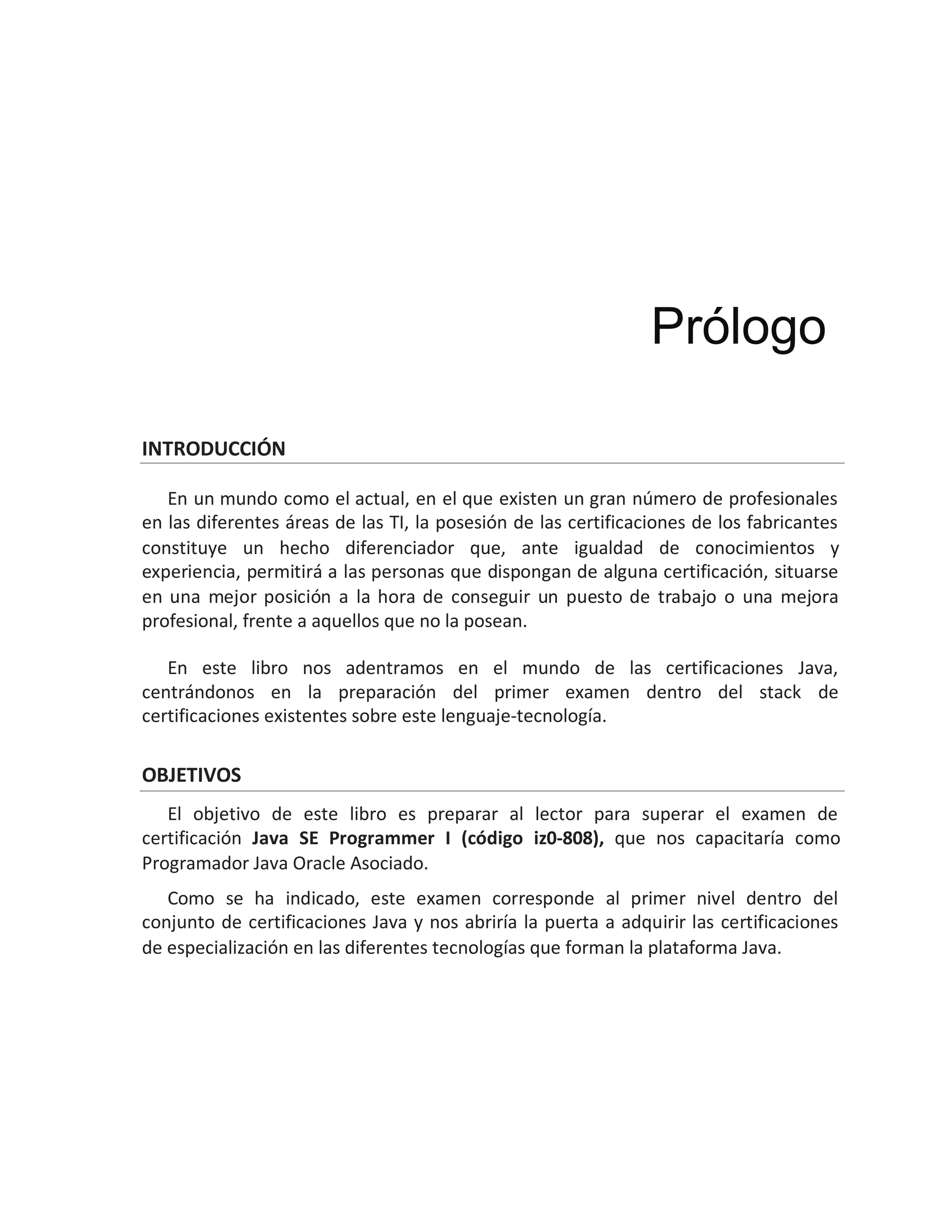 INTRODUCCIÓN
En un mundo como el actual, en el que existen un gran número de profesionales
en las diferentes áreas de las TI, la posesión de las certificaciones de los fabricantes
constituye un hecho diferenciador que, ante igualdad de conocimientos y
experiencia, permitirá a las personas que dispongan de alguna certificación, situarse
en una mejor posición a la hora de conseguir un puesto de trabajo o una mejora
profesional, frente a aquellos que no la posean.
En este libro nos adentramos en el mundo de las certificaciones Java,
centrándonos en la preparación del primer examen dentro del stack de
certificaciones existentes sobre este lenguaje-tecnología.
OBJETIVOS
El objetivo de este libro es preparar al lector para superar el examen de
certificación Java SE Programmer I (código iz0-808), que nos capacitaría como
Programador Java Oracle Asociado.
Como se ha indicado, este examen corresponde al primer nivel dentro del
conjunto de certificaciones Java y nos abriría la puerta a adquirir las certificaciones
de especialización en las diferentes tecnologías que forman la plataforma Java.
Prólogo
 