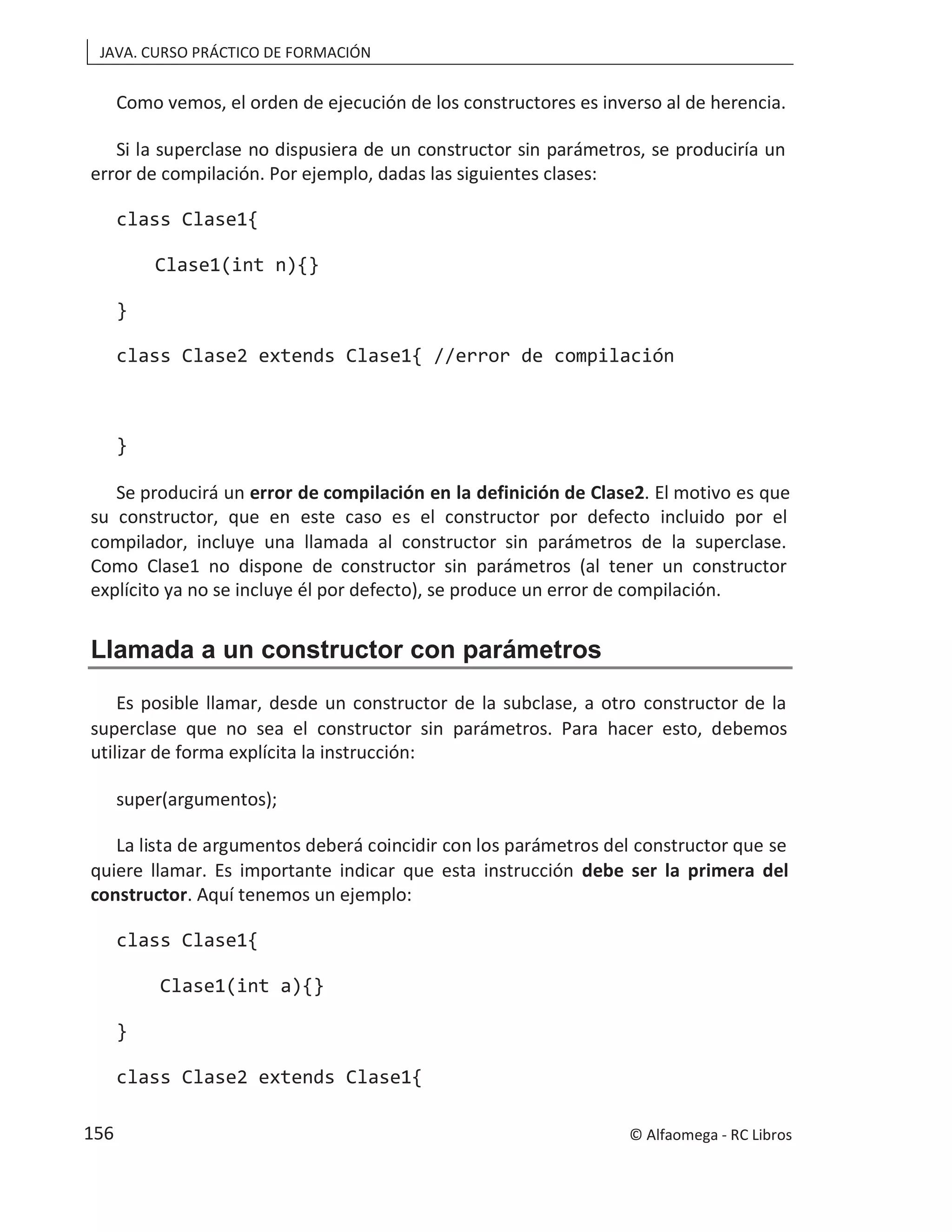JAVA. CURSO PRÁCTICO DE FORMACIÓN
Como vemos, el orden de ejecució so al de herencia.
n de los constructores es inver
Si la superclase no dispusiera de un constructor sin parámetros, se produciría un
error de compilación. Por ejemplo, dadas las siguientes clases:
class Clase1{
Clase1(int n){}
}
class Clase2 extends Clase1{ //error de compilación
}
Se producirá un error de compilación en la definición de Clase2. El motivo es que
su constructor, que en este caso es el constructor por defecto incluido por el
compilador, incluye una llamada al constructor sin parámetros de la superclase.
Como Clase1 no dispone de constructor sin parámetros (al tener un constructor
explícito ya no se incluye él por defecto), se produce un error de compilación.
Llamada a un constructor con parámetros
Es posible llamar, desde un constructor de la subclase, a otro constructor de la
superclase que no sea el constructor sin parámetros. Para hacer esto, debemos
utilizar de forma explícita la instrucción:
super(argumentos);
La lista de argumentos deberá coincidir con los parámetros del constructor que se
quiere llamar. Es importante indicar que esta instrucción debe ser la primera del
constructor. Aquí tenemos un ejemplo:
class Clase1{
Clase1(int a){}
}
class Clase2 extends Clase1{
© Alfaomega - RC Libros
156
 