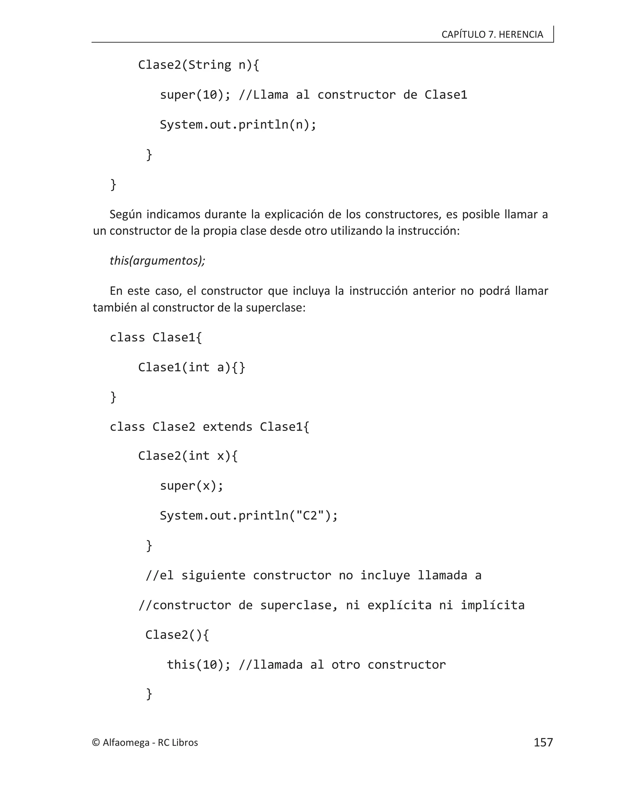 CAPÍTULO 7. HERENCIA
Clase2(String n){
super(10); //Llama al constructor de Clase1
System.out.println(n);
}
}
Según indicamos durante la explicación de los constructores, es posible llamar a
un constructor de la propia clase desde otro utilizando la instrucción:
this(argumentos);
En este caso, el constructor que incluya la instrucción anterior no podrá llamar
también al constructor de la superclase:
class Clase1{
Clase1(int a){}
}
class Clase2 extends Clase1{
Clase2(int x){
super(x);
System.out.println("C2");
}
//el siguiente constructor no incluye llamada a
//constructor de superclase, ni explícita ni implícita
Clase2(){
this(10); //llamada al otro constructor
}
© Alfaomega - RC Libros 157
 