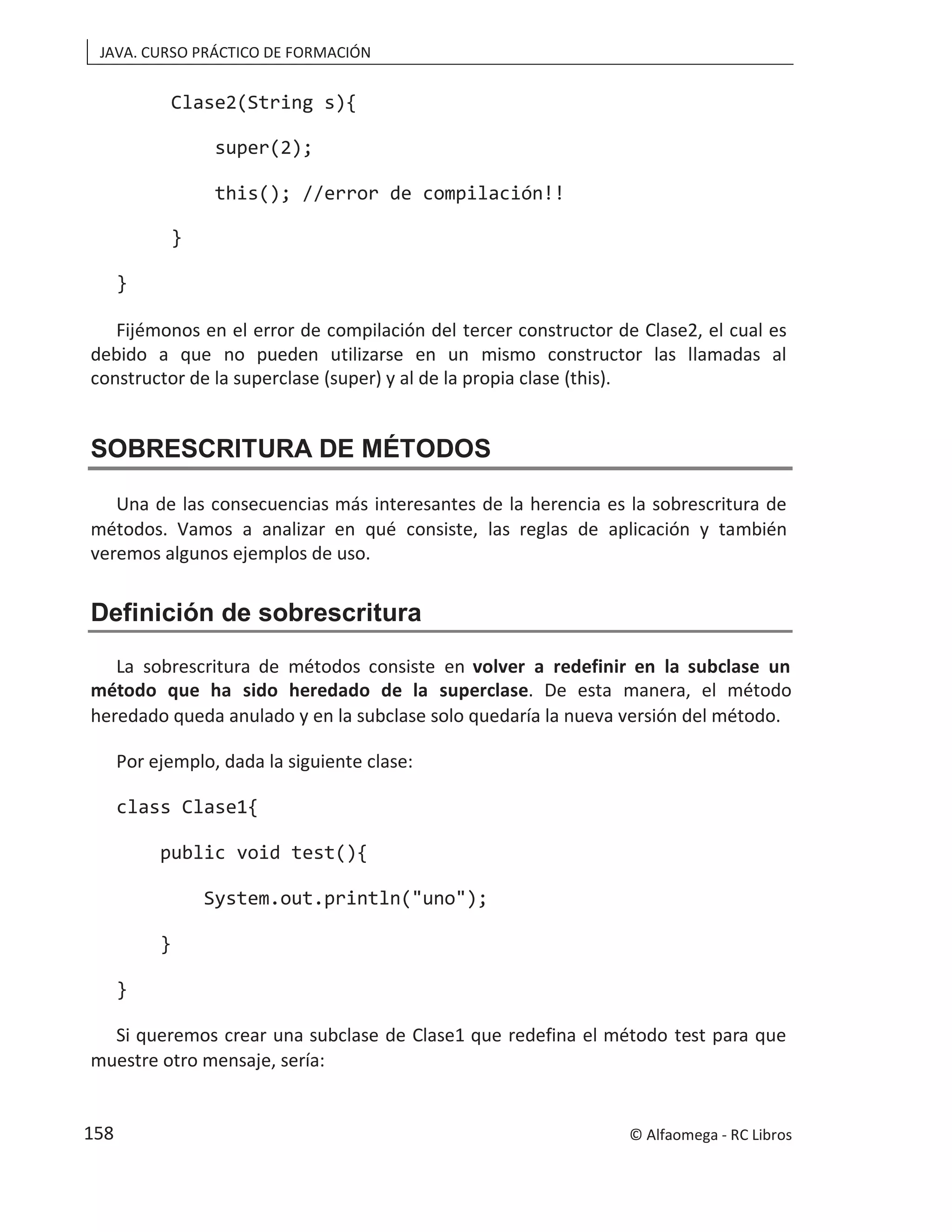 JAVA. CURSO PRÁCTICO DE FORMACIÓN
Clase2(String s){
super(2);
this(); //error de compilación!!
}
}
Fijémonos en el error de compilación del tercer constructor de Clase2, el cual es
debido a que no pueden utilizarse en un mismo constructor las llamadas al
constructor de la superclase (super) y al de la propia clase (this).
SOBRESCRITURA DE MÉTODOS
Una de las consecuencias más interesantes de la herencia es la sobrescritura de
métodos. Vamos a analizar en qué consiste, las reglas de aplicación y también
veremos algunos ejemplos de uso.
Definición de sobrescritura
La sobrescritura de métodos consiste en volver a redefinir en la subclase un
método que ha sido heredado de la superclase. De esta manera, el método
heredado queda anulado y en la subclase solo quedaría la nueva versión del método.
Por ejemplo, dada la siguiente clase:
class Clase1{
public void test(){
System.out.println("uno");
}
}
Si queremos crear una subclase de Clase1 que redefina el método test para que
muestre otro mensaje, sería:
© Alfaomega - RC Libros
158
 