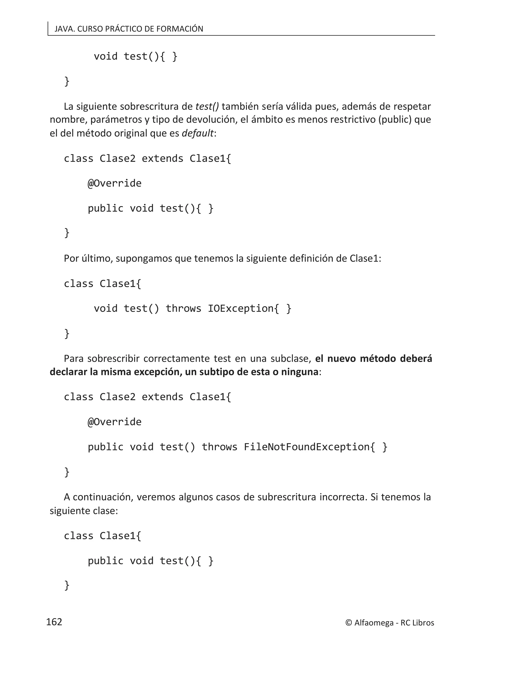 JAVA. CURSO PRÁCTICO DE FORMACIÓN
void test(){ }
}
La siguiente sobrescritura de test() también sería válida pues, además de respetar
nombre, parámetros y tipo de devolución, el ámbito es menos restrictivo (public) que
el del método original que es default:
class Clase2 extends Clase1{
@Override
public void test(){ }
}
Por último, supongamos que tenemos la siguiente definición de Clase1:
class Clase1{
void test() throws IOException{ }
}
Para sobrescribir correctamente test en una subclase, el nuevo método deberá
declarar la misma excepción, un subtipo de esta o ninguna:
class Clase2 extends Clase1{
@Override
public void test() throws FileNotFoundException{ }
}
A continuación, veremos algunos casos de subrescritura incorrecta. Si tenemos la
siguiente clase:
class Clase1{
public void test(){ }
}
© Alfaomega - RC Libros
162
 