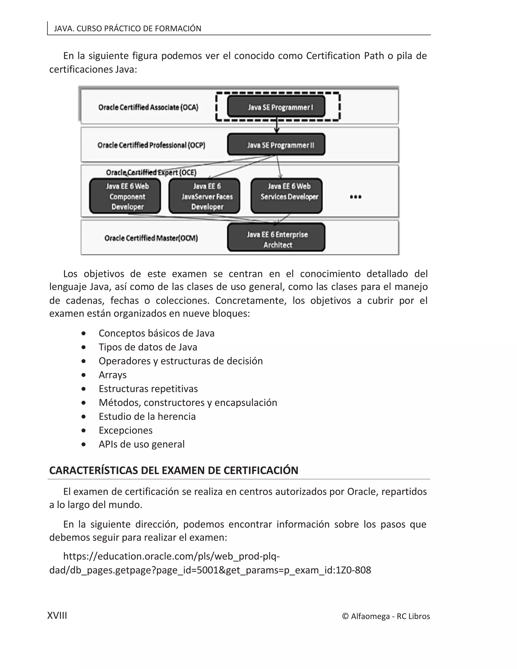 JAVA. CURSO PRÁCTICO DE FORMACIÓN
XVIII
En la siguiente figura podemos ver el conocido como Certification Path o pila de
certificaciones Java:
Los objetivos de este examen se centran en el conocimiento detallado del
lenguaje Java, así como de las clases de uso general, como las clases para el manejo
de cadenas, fechas o colecciones. Concretamente, los objetivos a cubrir por el
examen están organizados en nueve bloques:
• Conceptos básicos de Java
• Tipos de datos de Java
• Operadores y estructuras de decisión
• Arrays
• Estructuras repetitivas
• Métodos, constructores y encapsulación
• Estudio de la herencia
• Excepciones
• APIs de uso general
CARACTERÍSTICAS DEL EXAMEN DE CERTIFICACIÓN
El examen de certificación se realiza en centros autorizados por Oracle, repartidos
a lo largo del mundo.
En la siguiente dirección, podemos encontrar información sobre los pasos que
debemos seguir para realizar el examen:
https://education.oracle.com/pls/web_prod-plq-
dad/db_pages.getpage?page_id=5001&get_params=p_exam_id:1Z0-808
© Alfaomega - RC Libros
 