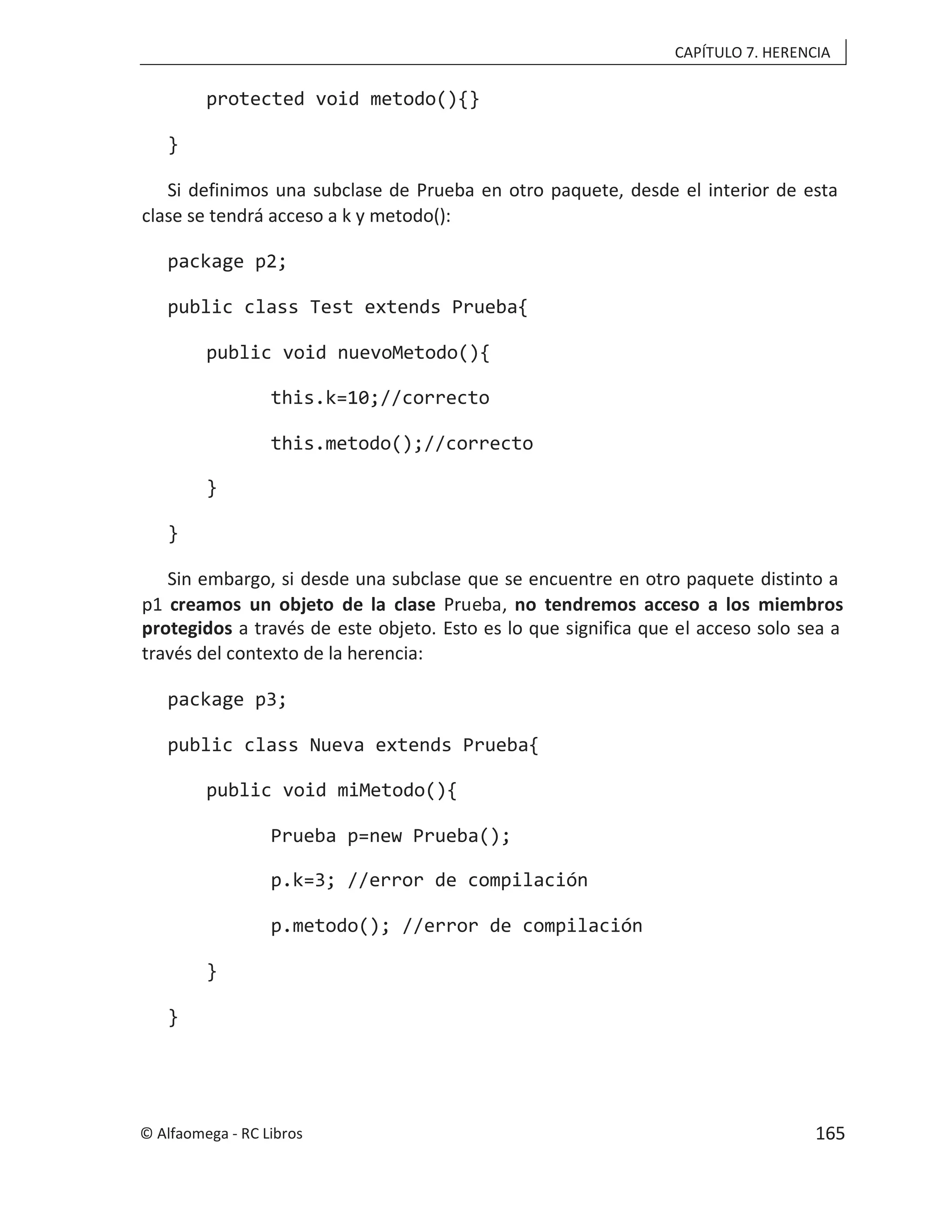CAPÍTULO 7. HERENCIA
protected void metodo(){}
}
Si definimos una subclase de Prueba en otro paquete, desde el interior de esta
clase se tendrá acceso a k y metodo():
package p2;
public class Test extends Prueba{
public void nuevoMetodo(){
this.k=10;//correcto
this.metodo();//correcto
}
}
Sin embargo, si desde una subclase que se encuentre en otro paquete distinto a
p1 creamos un objeto de la clase Prueba, no tendremos acceso a los miembros
protegidos a través de este objeto. Esto es lo que significa que el acceso solo sea a
través del contexto de la herencia:
package p3;
public class Nueva extends Prueba{
public void miMetodo(){
Prueba p=new Prueba();
p.k=3; //error de compilación
p.metodo(); //error de compilación
}
}
© Alfaomega - RC Libros 165
 