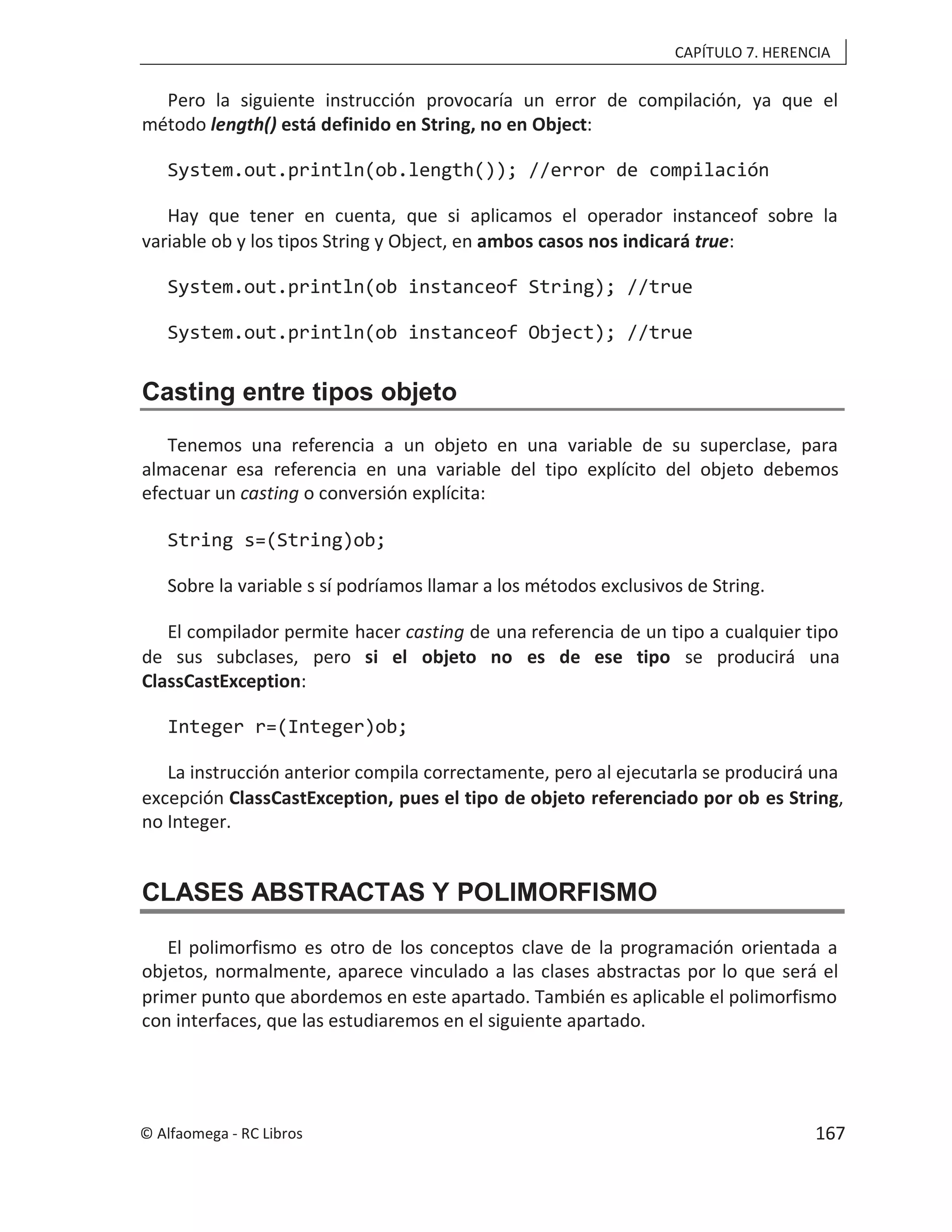 CAPÍTULO 7. HERENCIA
Pero la siguiente instrucción provocaría un error de compilación, ya que el
método length() está definido en String, no en Object:
System.out.println(ob.length()); //error de compilación
Hay que tener en cuenta, que si aplicamos el operador instanceof sobre la
variable ob y los tipos String y Object, en ambos casos nos indicará true:
System.out.println(ob instanceof String); //true
System.out.println(ob instanceof Object); //true
Casting entre tipos objeto
Tenemos una referencia a un objeto en una variable de su superclase, para
almacenar esa referencia en una variable del tipo explícito del objeto debemos
efectuar un casting o conversión explícita:
String s=(String)ob;
Sobre la variable s sí podríamos llamar a los métodos exclusivos de String.
El compilador permite hacer casting de una referencia de un tipo a cualquier tipo
de sus subclases, pero si el objeto no es de ese tipo se producirá una
ClassCastException:
Integer r=(Integer)ob;
La instrucción anterior compila correctamente, pero al ejecutarla se producirá una
excepción ClassCastException, pues el tipo de objeto referenciado por ob es String,
no Integer.
CLASES ABSTRACTAS Y POLIMORFISMO
El polimorfismo es otro de los conceptos clave de la programación orientada a
objetos, normalmente, aparece vinculado a las clases abstractas por lo que será el
primer punto que abordemos en este apartado. También es aplicable el polimorfismo
con interfaces, que las estudiaremos en el siguiente apartado.
© Alfaomega - RC Libros 167
 