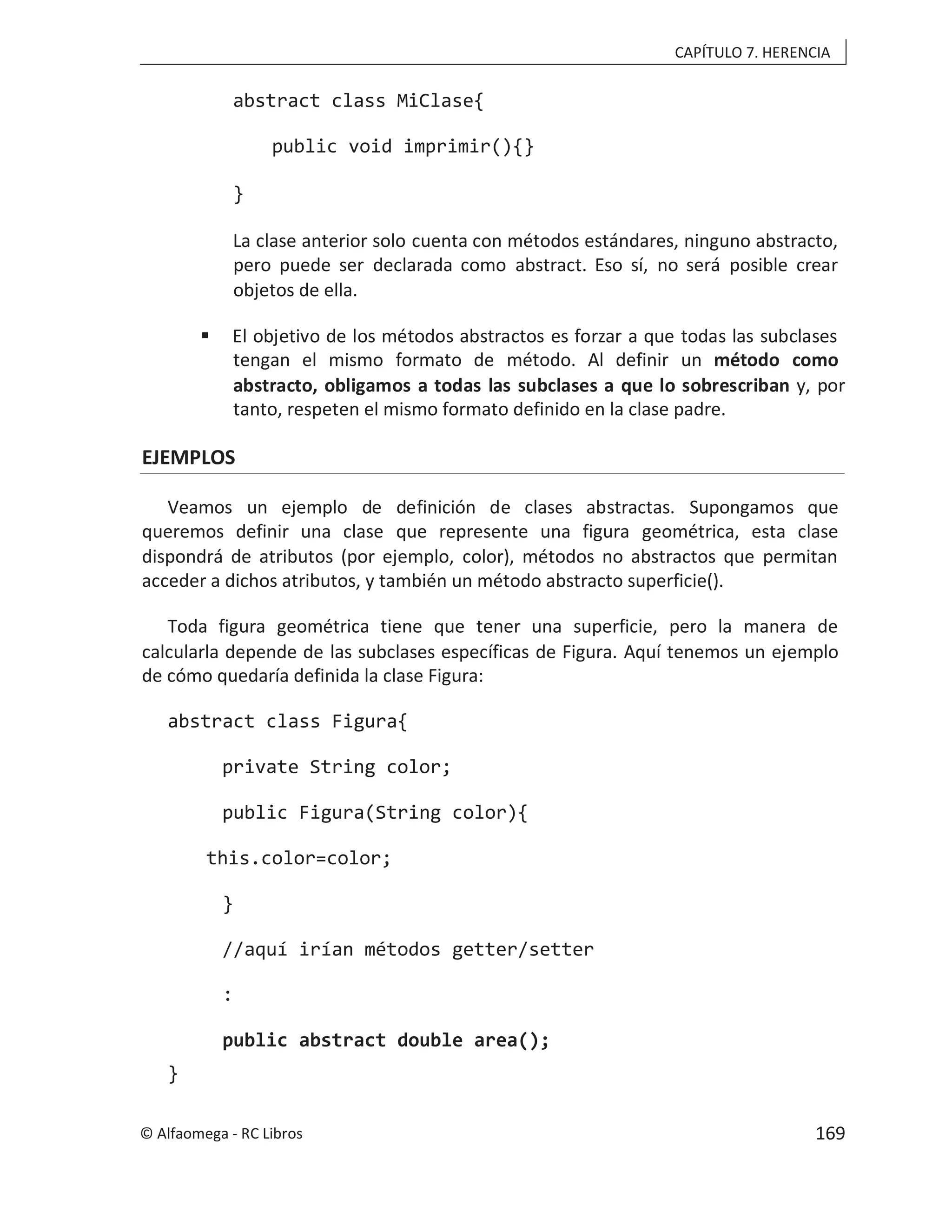 CAPÍTULO 7. HERENCIA
abstract class MiClase{
public void imprimir(){}
}
La clase anterior solo cuenta con métodos estándares, ninguno abstracto,
pero puede ser declarada como abstract. Eso sí, no será posible crear
objetos de ella.
 El objetivo de los métodos abstractos es forzar a que todas las subclases
tengan el mismo formato de método. Al definir un método como
abstracto, obligamos a todas las subclases a que lo sobrescriban y, por
tanto, respeten el mismo formato definido en la clase padre.
EJEMPLOS
Veamos un ejemplo de definición de clases abstractas. Supongamos que
queremos definir una clase que represente una figura geométrica, esta clase
dispondrá de atributos (por ejemplo, color), métodos no abstractos que permitan
acceder a dichos atributos, y también un método abstracto superficie().
Toda figura geométrica tiene que tener una superficie, pero la manera de
calcularla depende de las subclases específicas de Figura. Aquí tenemos un ejemplo
de cómo quedaría definida la clase Figura:
abstract class Figura{
private String color;
public Figura(String color){
this.color=color;
}
//aquí irían métodos getter/setter
:
public abstract double area();
}
© Alfaomega - RC Libros 169
 