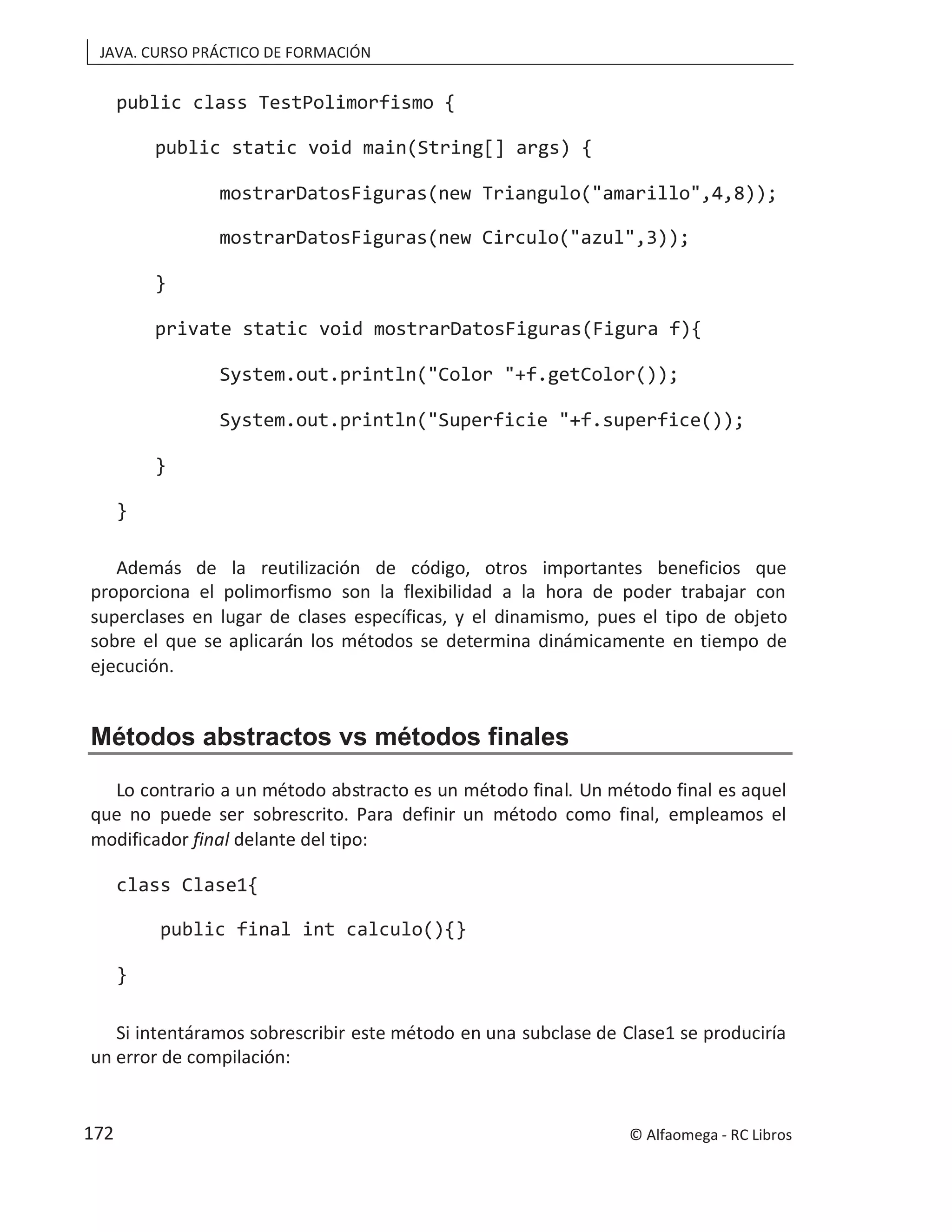 JAVA. CURSO PRÁCTICO DE FORMACIÓN
public class TestPolimorfismo {
public static void main(String[] args) {
mostrarDatosFiguras(new Triangulo("amarillo",4,8));
mostrarDatosFiguras(new Circulo("azul",3));
}
private static void mostrarDatosFiguras(Figura f){
System.out.println("Color "+f.getColor());
System.out.println("Superficie "+f.superfice());
}
}
Además de la reutilización de código, otros importantes beneficios que
proporciona el polimorfismo son la flexibilidad a la hora de poder trabajar con
superclases en lugar de clases específicas, y el dinamismo, pues el tipo de objeto
sobre el que se aplicarán los métodos se determina dinámicamente en tiempo de
ejecución.
Métodos abstractos vs métodos finales
Lo contrario a un método abstracto es un método final. Un método final es aquel
que no puede ser sobrescrito. Para definir un método como final, empleamos el
modificador final delante del tipo:
class Clase1{
public final int calculo(){}
}
Si intentáramos sobrescribir este método en una subclase de Clase1 se produciría
un error de compilación:
© Alfaomega - RC Libros
172
 