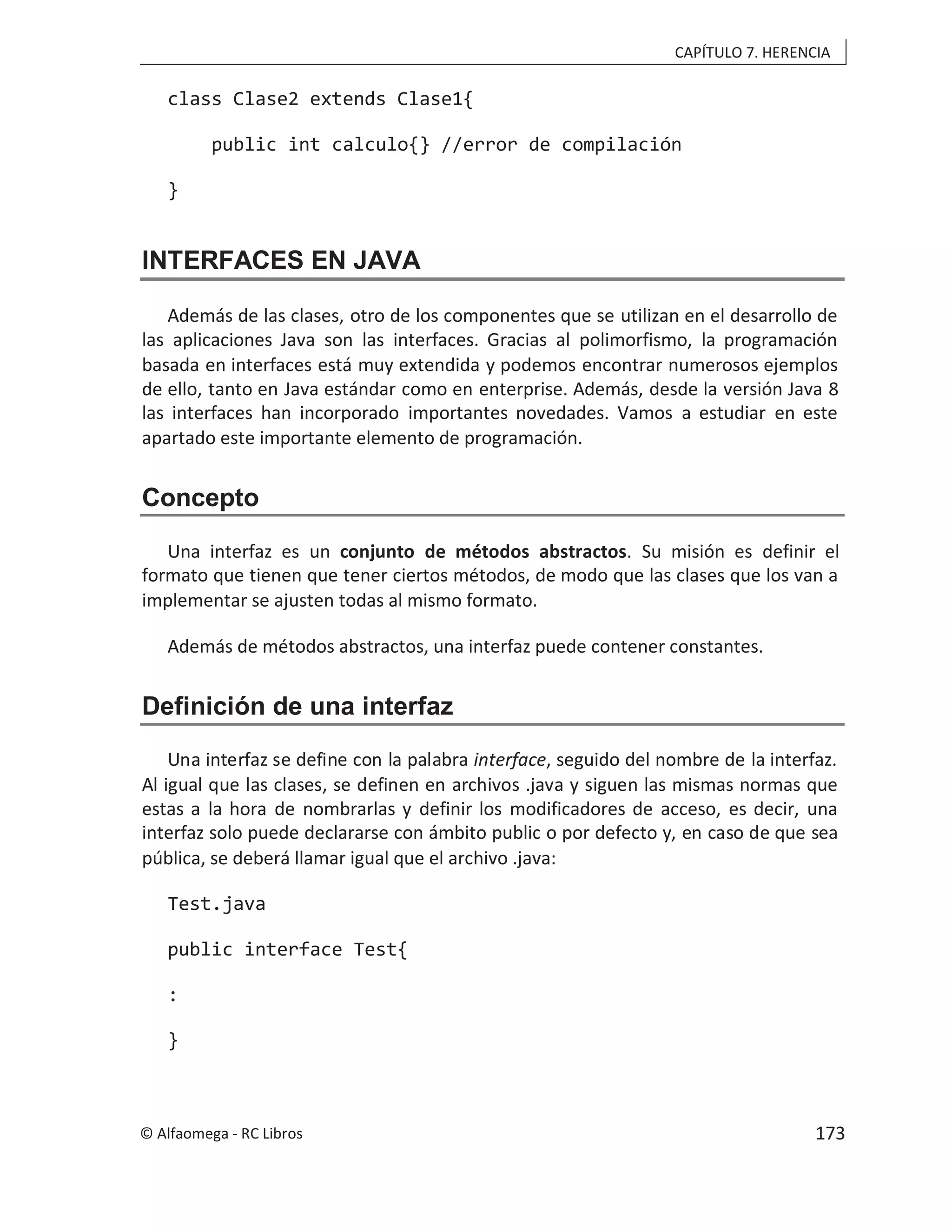 CAPÍTULO 7. HERENCIA
class Clase2 extends Clase1{
public int calculo{} //error de compilación
}
INTERFACES EN JAVA
Además de las clases, otro de los componentes que se utilizan en el desarrollo de
las aplicaciones Java son las interfaces. Gracias al polimorfismo, la programación
basada en interfaces está muy extendida y podemos encontrar numerosos ejemplos
de ello, tanto en Java estándar como en enterprise. Además, desde la versión Java 8
las interfaces han incorporado importantes novedades. Vamos a estudiar en este
apartado este importante elemento de programación.
Concepto
Una interfaz es un conjunto de métodos abstractos. Su misión es definir el
formato que tienen que tener ciertos métodos, de modo que las clases que los van a
implementar se ajusten todas al mismo formato.
Además de métodos abstractos, una interfaz puede contener constantes.
Definición de una interfaz
Una interfaz se define con la palabra interface, seguido del nombre de la interfaz.
Al igual que las clases, se definen en archivos .java y siguen las mismas normas que
estas a la hora de nombrarlas y definir los modificadores de acceso, es decir, una
interfaz solo puede declararse con ámbito public o por defecto y, en caso de que sea
pública, se deberá llamar igual que el archivo .java:
Test.java
public interface Test{
:
}
© Alfaomega - RC Libros 173
 