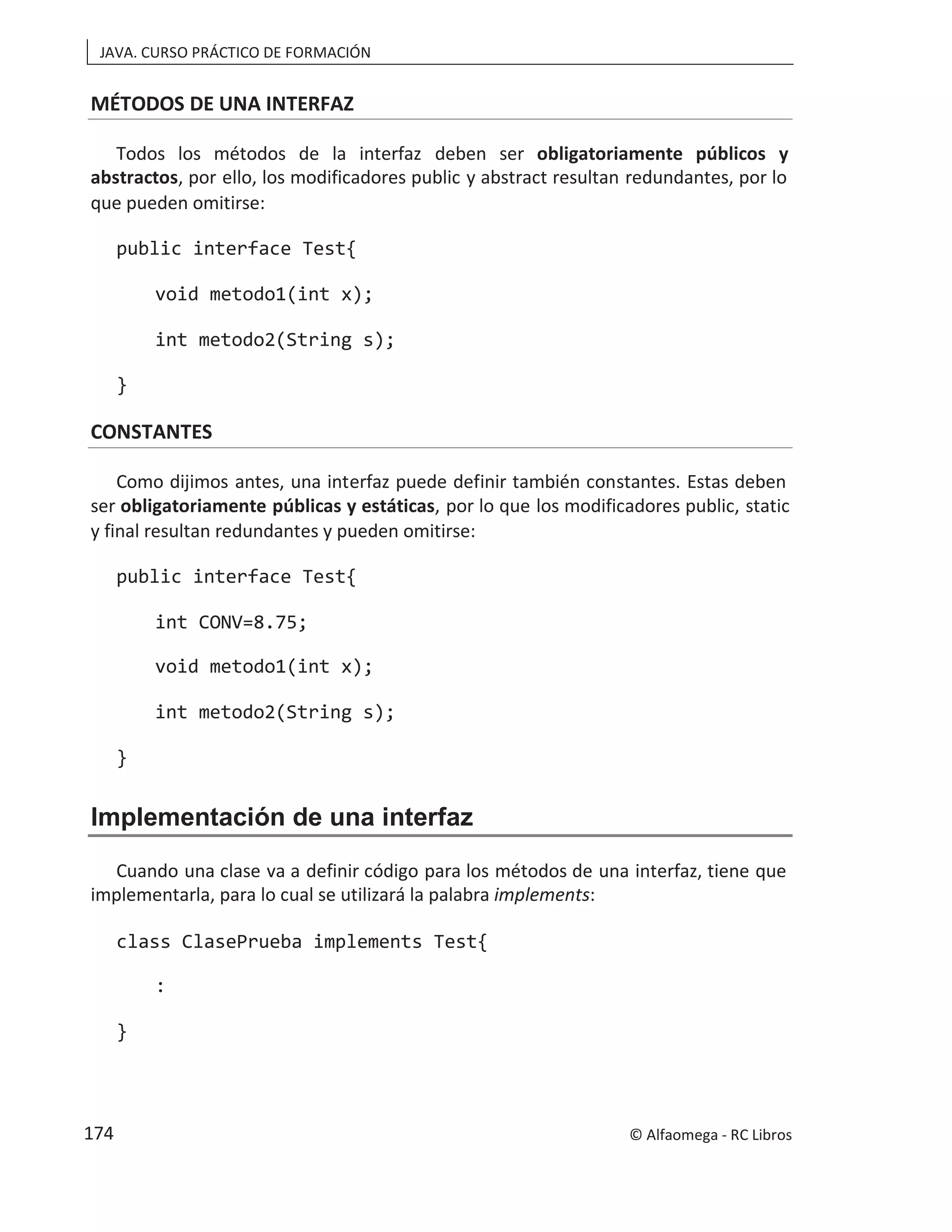 JAVA. CURSO PRÁCTICO DE FORMACIÓN
MÉTODOS DE UNA INTERFAZ
Todos los métodos de la interfaz deben ser obligatoriamente públicos y
abstractos, por ello, los modificadores public y abstract resultan redundantes, por lo
que pueden omitirse:
public interface Test{
void metodo1(int x);
int metodo2(String s);
}
CONSTANTES
Como dijimos antes, una interfaz puede definir también constantes. Estas deben
ser obligatoriamente públicas y estáticas, por lo que los modificadores public, static
y final resultan redundantes y pueden omitirse:
public interface Test{
int CONV=8.75;
void metodo1(int x);
int metodo2(String s);
}
Implementación de una interfaz
Cuando una clase va a definir código para los métodos de una interfaz, tiene que
implementarla, para lo cual se utilizará la palabra implements:
class ClasePrueba implements Test{
:
}
© Alfaomega - RC Libros
174
 