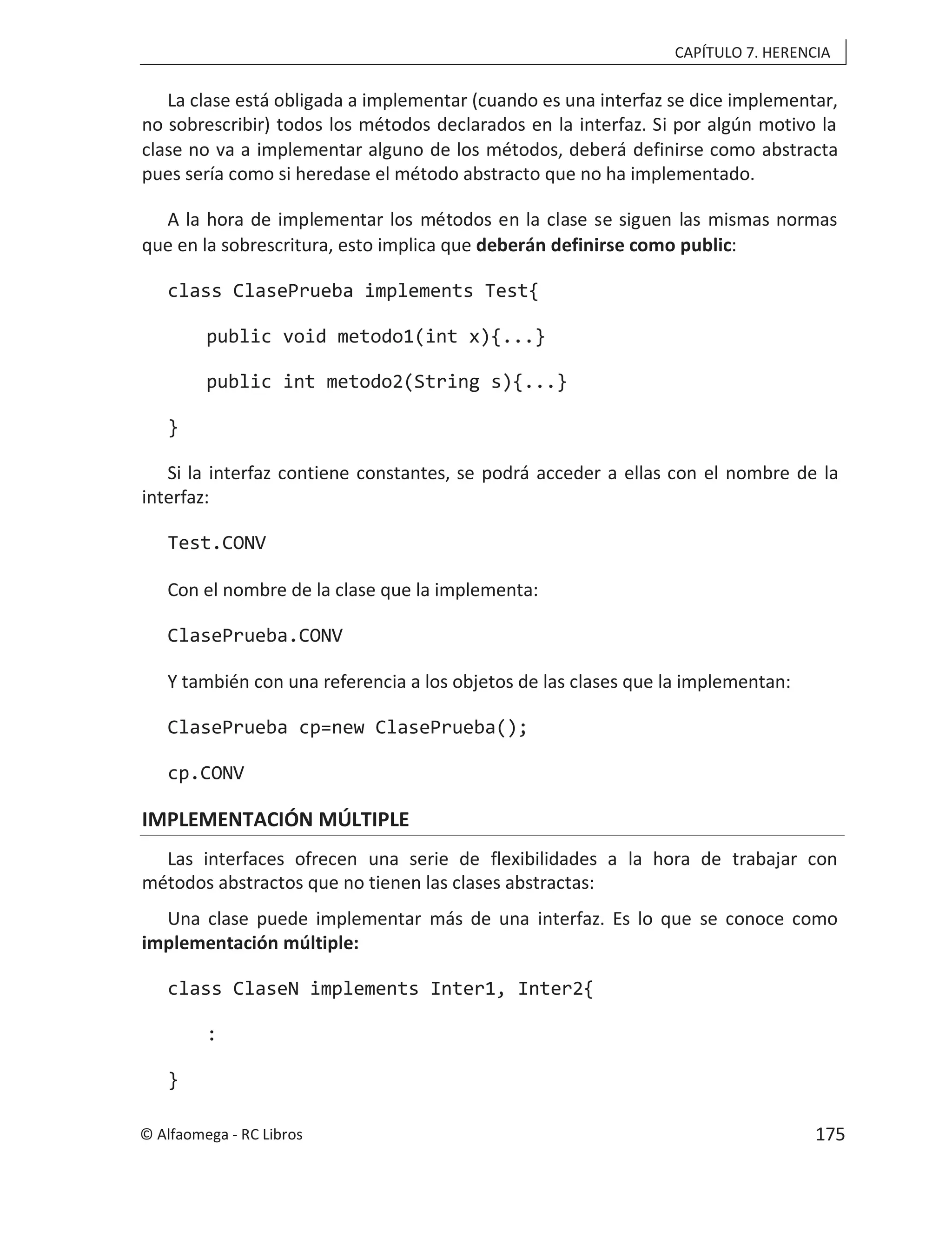 CAPÍTULO 7. HERENCIA
La clase está obligada a implementar (cuando es una interfaz se dice implementar,
no sobrescribir) todos los métodos declarados en la interfaz. Si por algún motivo la
clase no va a implementar alguno de los métodos, deberá definirse como abstracta
pues sería como si heredase el método abstracto que no ha implementado.
A la hora de implementar los métodos en la clase se siguen las mismas normas
que en la sobrescritura, esto implica que deberán definirse como public:
class ClasePrueba implements Test{
public void metodo1(int x){...}
public int metodo2(String s){...}
}
Si la interfaz contiene constantes, se podrá acceder a ellas con el nombre de la
interfaz:
Test.CONV
Con el nombre de la clase que la implementa:
ClasePrueba.CONV
Y también con una referencia a los objetos de las clases que la implementan:
ClasePrueba cp=new ClasePrueba();
cp.CONV
IMPLEMENTACIÓN MÚLTIPLE
Las interfaces ofrecen una serie de flexibilidades a la hora de trabajar con
métodos abstractos que no tienen las clases abstractas:
Una clase puede implementar más de una interfaz. Es lo que se conoce como
implementación múltiple:
class ClaseN implements Inter1, Inter2{
:
}
© Alfaomega - RC Libros 175
 