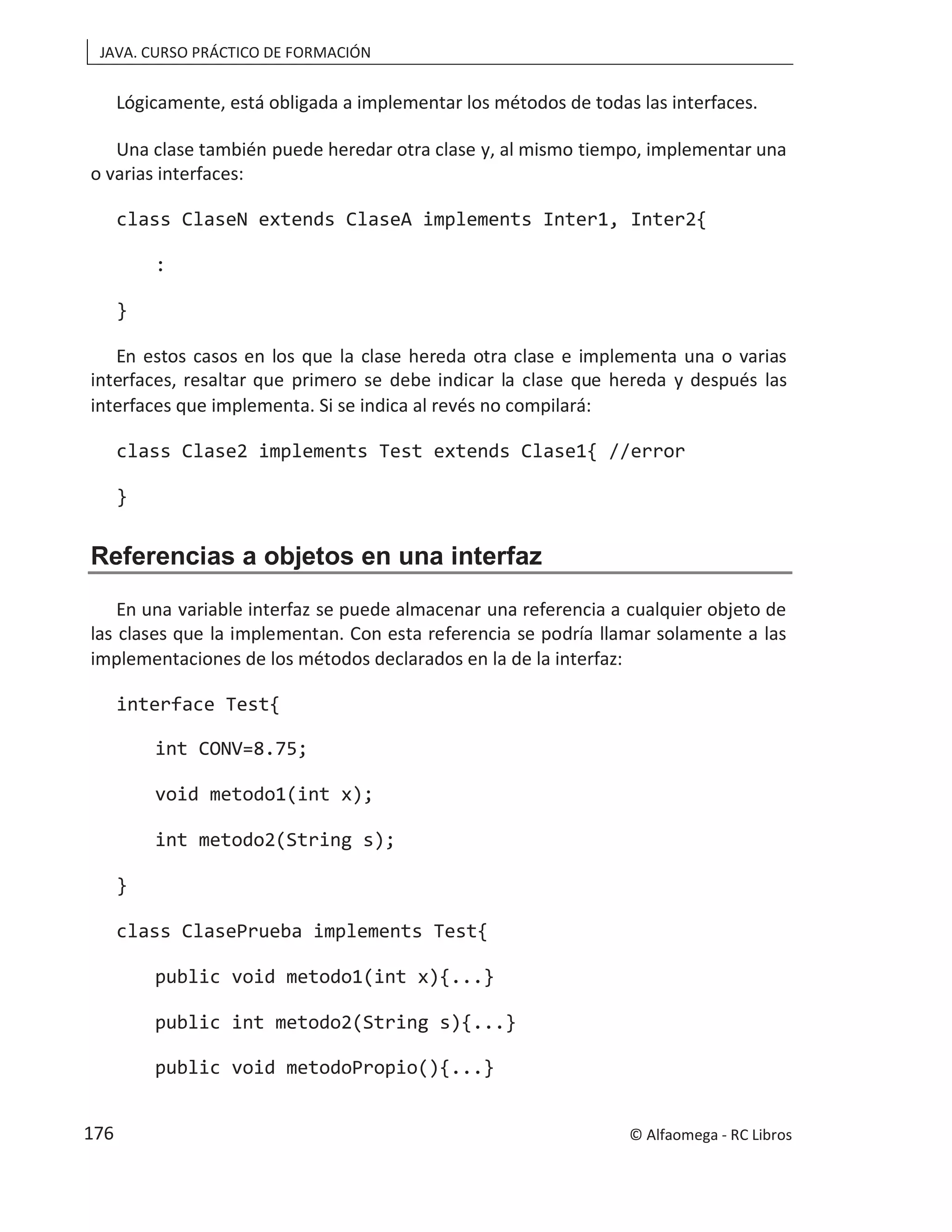 JAVA. CURSO PRÁCTICO DE FORMACIÓN
Lógicamente, está obligada a implementar los métodos de todas las interfaces.
Una clase también puede heredar otra clase y, al mismo tiempo, implementar una
o varias interfaces:
class ClaseN extends ClaseA implements Inter1, Inter2{
:
}
En estos casos en los que la clase hereda otra clase e implementa una o varias
interfaces, resaltar que primero se debe indicar la clase que hereda y después las
interfaces que implementa. Si se indica al revés no compilará:
class Clase2 implements Test extends Clase1{ //error
}
Referencias a objetos en una interfaz
En una variable interfaz se puede almacenar una referencia a cualquier objeto de
las clases que la implementan. Con esta referencia se podría llamar solamente a las
implementaciones de los métodos declarados en la de la interfaz:
interface Test{
int CONV=8.75;
void metodo1(int x);
int metodo2(String s);
}
class ClasePrueba implements Test{
public void metodo1(int x){...}
public int metodo2(String s){...}
public void metodoPropio(){...}
© Alfaomega - RC Libros
176
 