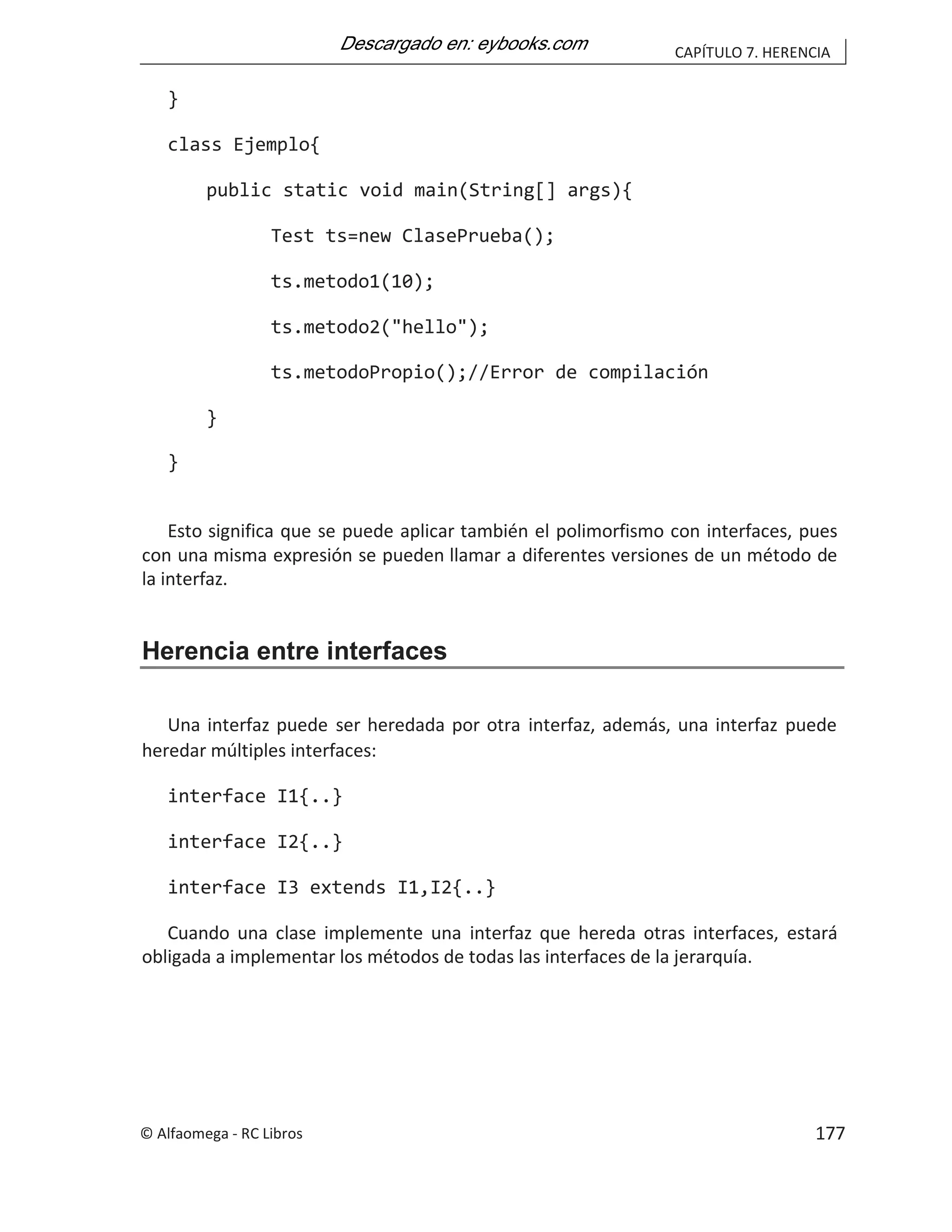 CAPÍTULO 7. HERENCIA
}
class Ejemplo{
public static void main(String[] args){
Test ts=new ClasePrueba();
ts.metodo1(10);
ts.metodo2("hello");
ts.metodoPropio();//Error de compilación
}
}
Esto significa que se puede aplicar también el polimorfismo con interfaces, pues
con una misma expresión se pueden llamar a diferentes versiones de un método de
la interfaz.
Herencia entre interfaces
Una interfaz puede ser heredada por otra interfaz, además, una interfaz puede
heredar múltiples interfaces:
interface I1{..}
interface I2{..}
interface I3 extends I1,I2{..}
Cuando una clase implemente una interfaz que hereda otras interfaces, estará
obligada a implementar los métodos de todas las interfaces de la jerarquía.
© Alfaomega - RC Libros 177
 