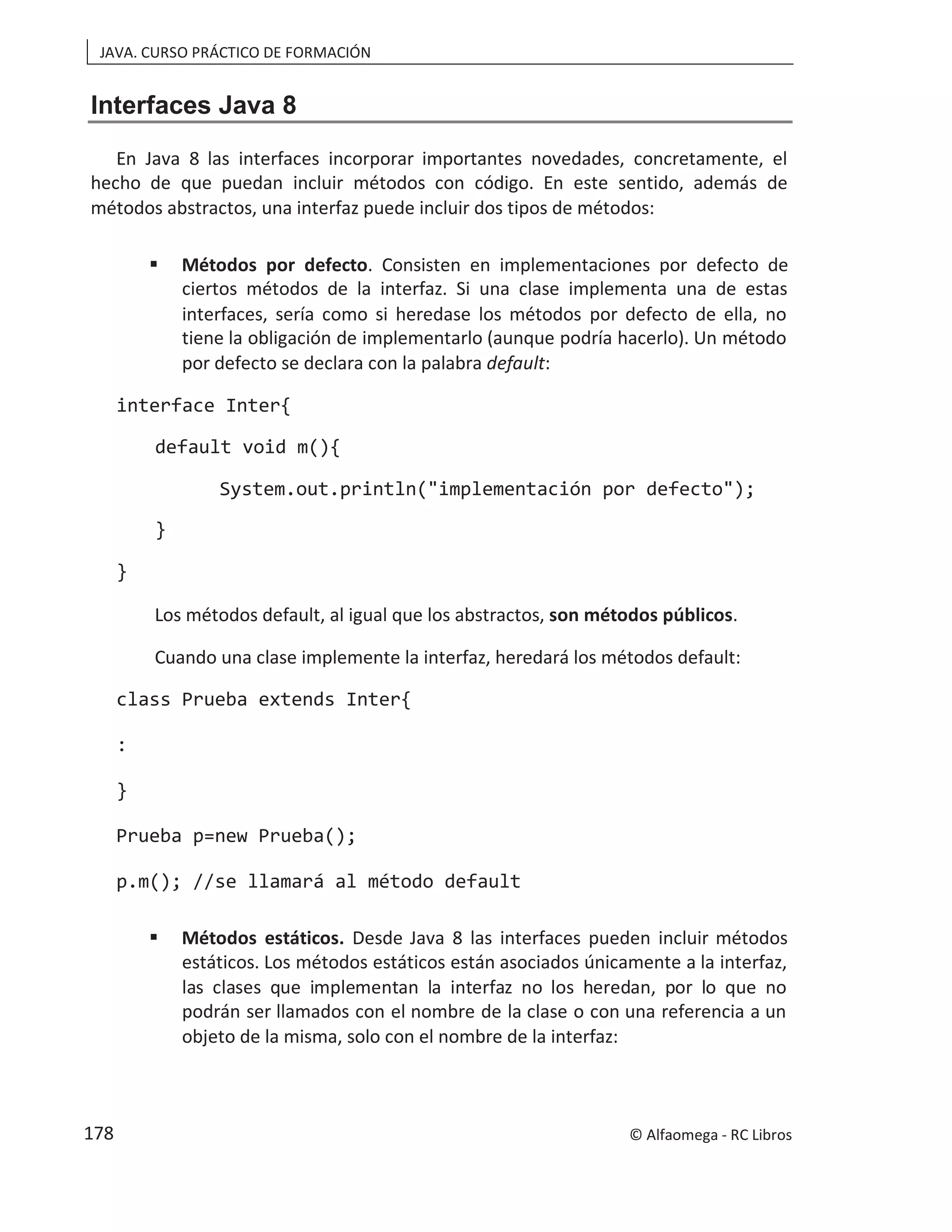JAVA. CURSO PRÁCTICO DE FORMACIÓN
Interfaces Java 8
En Java 8 las interfaces incorporar importantes novedades, concretamente, el
hecho de que puedan incluir métodos con código. En este sentido, además de
métodos abstractos, una interfaz puede incluir dos tipos de métodos:
 Métodos por defecto. Consisten en implementaciones por defecto de
ciertos métodos de la interfaz. Si una clase implementa una de estas
interfaces, sería como si heredase los métodos por defecto de ella, no
tiene la obligación de implementarlo (aunque podría hacerlo). Un método
por defecto se declara con la palabra default:
interface Inter{
default void m(){
System.out.println("implementación por defecto");
}
}
Los métodos default, al igual que los abstractos, son métodos públicos.
Cuando una clase implemente la interfaz, heredará los métodos default:
class Prueba extends Inter{
:
}
Prueba p=new Prueba();
p.m(); //se llamará al método default
 Métodos estáticos. Desde Java 8 las interfaces pueden incluir métodos
estáticos. Los métodos estáticos están asociados únicamente a la interfaz,
las clases que implementan la interfaz no los heredan, por lo que no
podrán ser llamados con el nombre de la clase o con una referencia a un
objeto de la misma, solo con el nombre de la interfaz:
© Alfaomega - RC Libros
178
 