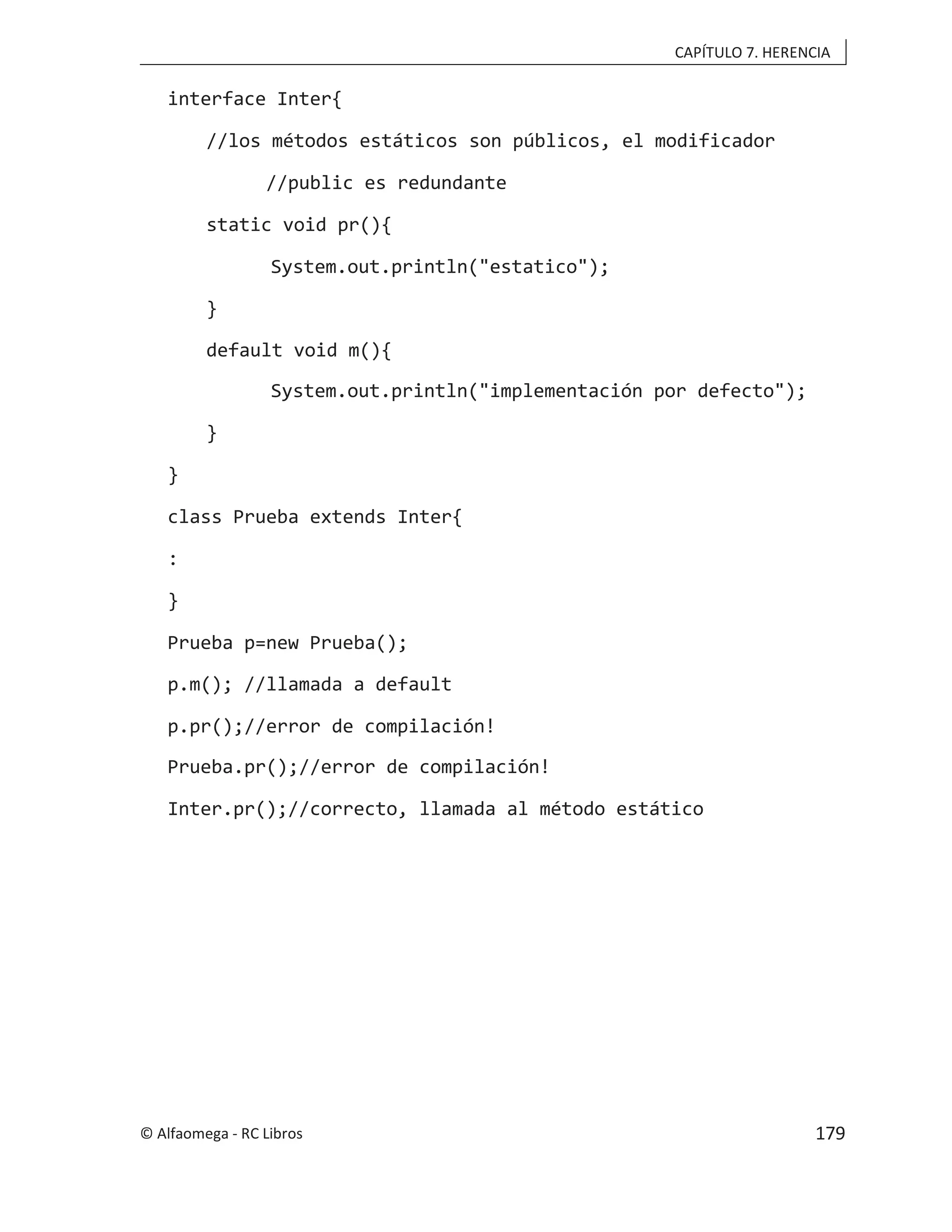 CAPÍTULO 7. HERENCIA
interface Inter{
//los métodos estáticos son públicos, el modificador
//public es redundante
static void pr(){
System.out.println("estatico");
}
default void m(){
System.out.println("implementación por defecto");
}
}
class Prueba extends Inter{
:
}
Prueba p=new Prueba();
p.m(); //llamada a default
p.pr();//error de compilación!
Prueba.pr();//error de compilación!
Inter.pr();//correcto, llamada al método estático
© Alfaomega - RC Libros 179
 