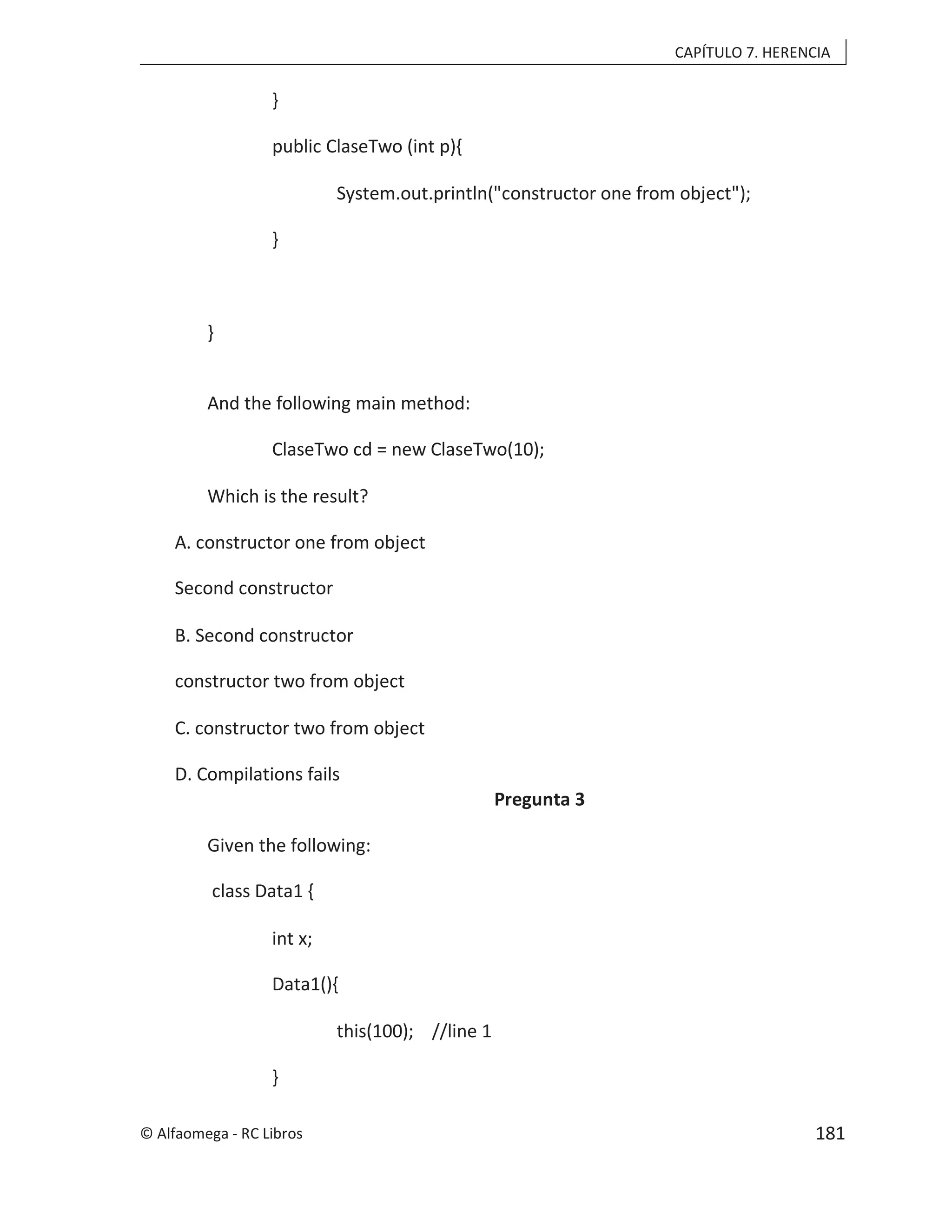 CAPÍTULO 7. HERENCIA
}
public ClaseTwo (int p){
System.out.println("constructor one from object");
}
}
And the following main method:
ClaseTwo cd = new ClaseTwo(10);
Which is the result?
A. constructor one from object
Second constructor
B. Second constructor
constructor two from object
C. constructor two from object
D. Compilations fails
Pregunta 3
Given the following:
class Data1 {
int x;
Data1(){
this(100); //line 1
}
© Alfaomega - RC Libros 181
 