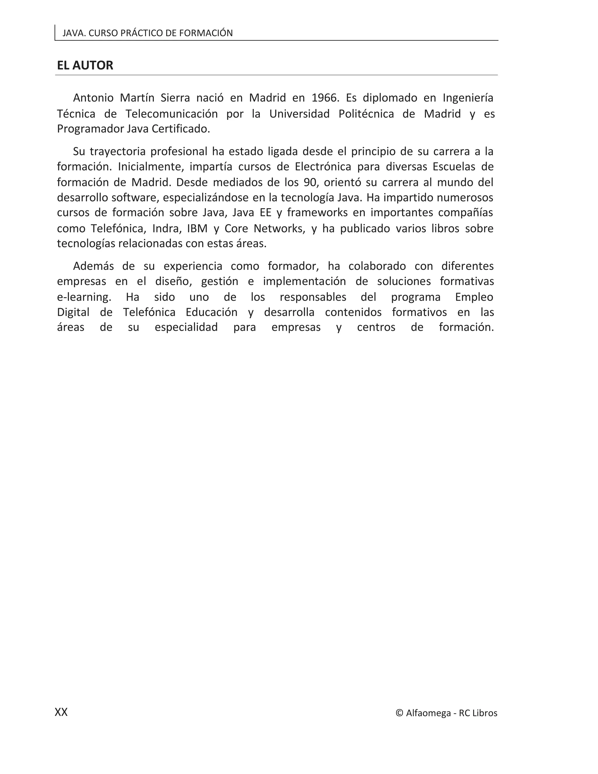 JAVA. CURSO PRÁCTICO DE FORMACIÓN
XX
EL AUTOR
Antonio Martín Sierra nació en Madrid en 1966. Es diplomado en Ingeniería
Técnica de Telecomunicación por la Universidad Politécnica de Madrid y es
Programador Java Certificado.
Su trayectoria profesional ha estado ligada desde el principio de su carrera a la
formación. Inicialmente, impartía cursos de Electrónica para diversas Escuelas de
formación de Madrid. Desde mediados de los 90, orientó su carrera al mundo del
desarrollo software, especializándose en la tecnología Java. Ha impartido numerosos
cursos de formación sobre Java, Java EE y frameworks en importantes compañías
como Telefónica, Indra, IBM y Core Networks, y ha publicado varios libros sobre
tecnologías relacionadas con estas áreas.
Además de su experiencia como formador, ha colaborado con diferentes
empresas en el diseño, gestión e implementación de soluciones formativas
e-learning. Ha sido uno de los responsables del programa Empleo
Digital de Telefónica Educación y desarrolla contenidos formativos en las
áreas de su especialidad para empresas y centros de formación.
© Alfaomega - RC Libros
 
