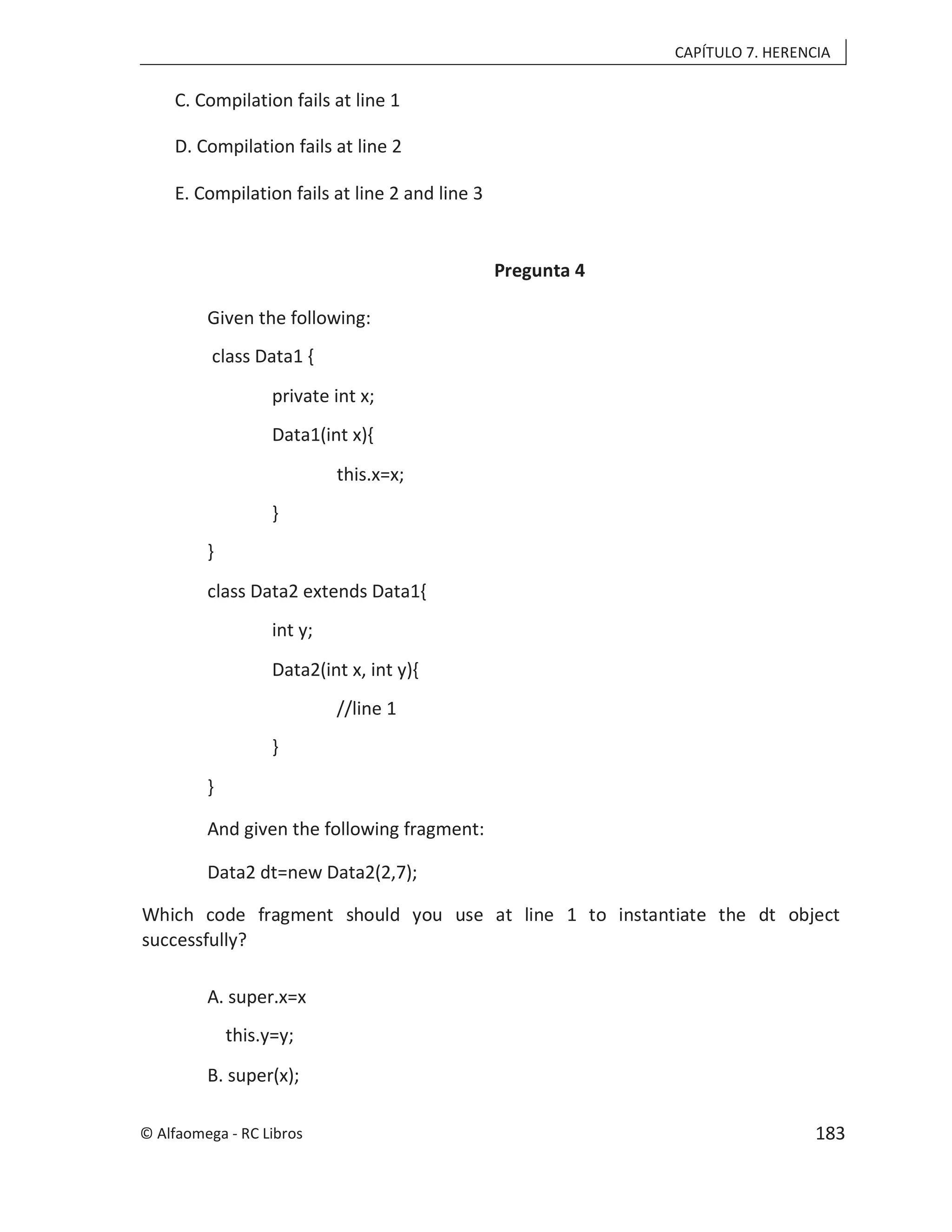 CAPÍTULO 7. HERENCIA
C. Compilation fails at line 1
D. Compilation fails at line 2
E. Compilation fails at line 2 and line 3
Pregunta 4
Given the following:
class Data1 {
private int x;
Data1(int x){
this.x=x;
}
}
class Data2 extends Data1{
int y;
Data2(int x, int y){
//line 1
}
}
And given the following fragment:
Data2 dt=new Data2(2,7);
Which code fragment should you use at line 1 to instantiate the dt object
successfully?
A. super.x=x
this.y=y;
B. super(x);
© Alfaomega - RC Libros 183
 