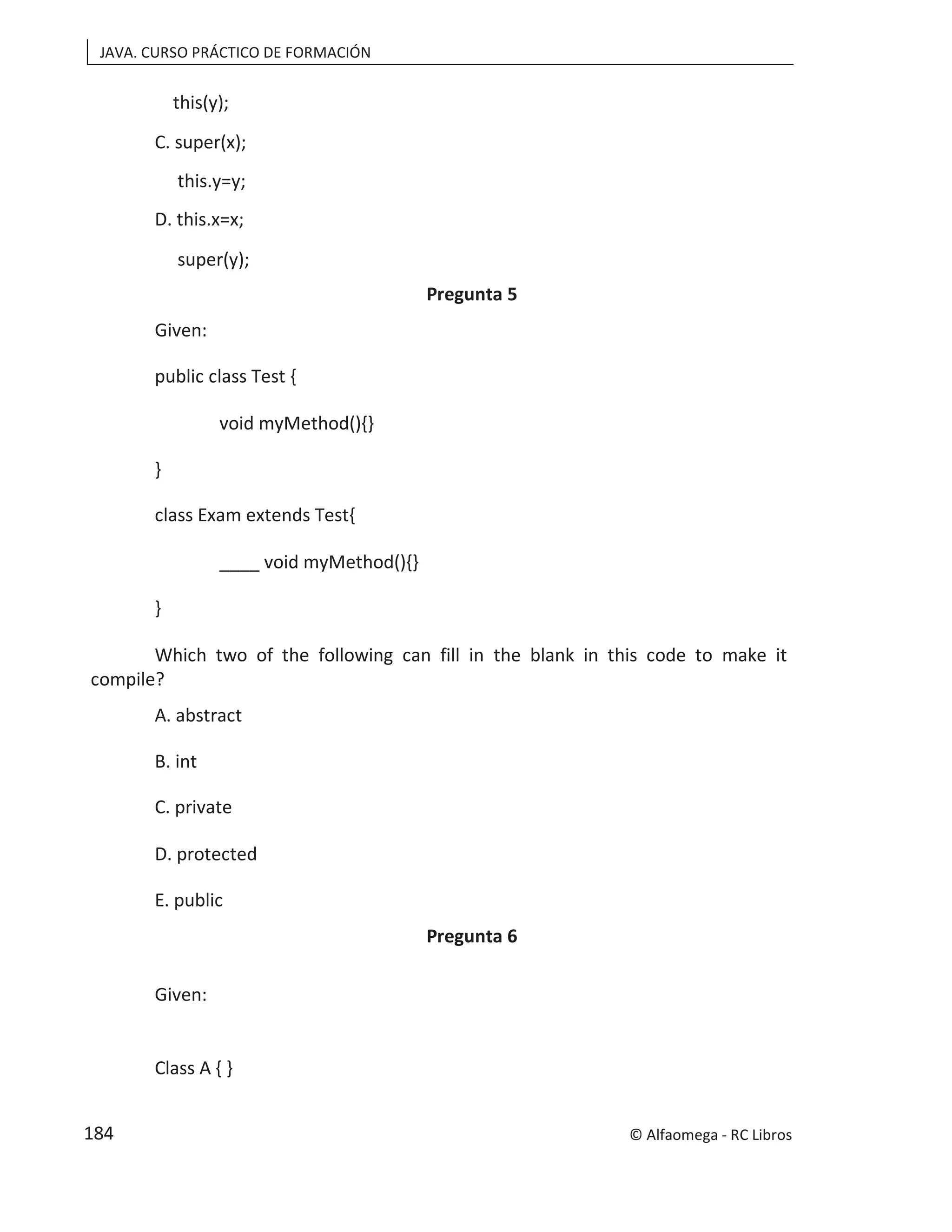 JAVA. CURSO PRÁCTICO DE FORMACIÓN
this(y);
C. super(x);
this.y=y;
D. this.x=x;
super(y);
Pregunta 5
Given:
public class Test {
void myMethod(){}
}
class Exam extends Test{
____ void myMethod(){}
}
Which two of the following can fill in the blank in this code to make it
compile?
A. abstract
B. int
C. private
D. protected
E. public
Pregunta 6
Given:
Class A { }
© Alfaomega - RC Libros
184
 