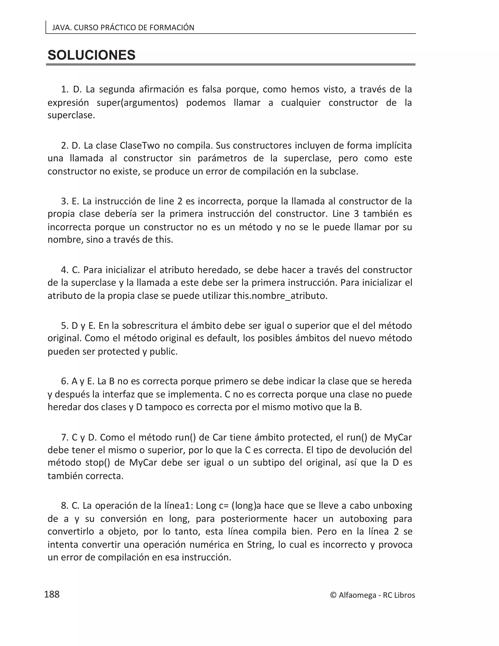 JAVA. CURSO PRÁCTICO DE FORMACIÓN
SOLUCIONES
1. D. La segunda afirmación es falsa porque, como hemos visto, a través de la
expresión super(argumentos) podemos llamar a cualquier constructor de la
superclase.
2. D. La clase ClaseTwo no compila. Sus constructores incluyen de forma implícita
una llamada al constructor sin parámetros de la superclase, pero como este
constructor no existe, se produce un error de compilación en la subclase.
3. E. La instrucción de line 2 es incorrecta, porque la llamada al constructor de la
propia clase debería ser la primera instrucción del constructor. Line 3 también es
incorrecta porque un constructor no es un método y no se le puede llamar por su
nombre, sino a través de this.
4. C. Para inicializar el atributo heredado, se debe hacer a través del constructor
de la superclase y la llamada a este debe ser la primera instrucción. Para inicializar el
atributo de la propia clase se puede utilizar this.nombre_atributo.
5. D y E. En la sobrescritura el ámbito debe ser igual o superior que el del método
original. Como el método original es default, los posibles ámbitos del nuevo método
pueden ser protected y public.
6. A y E. La B no es correcta porque primero se debe indicar la clase que se hereda
y después la interfaz que se implementa. C no es correcta porque una clase no puede
heredar dos clases y D tampoco es correcta por el mismo motivo que la B.
7. C y D. Como el método run() de Car tiene ámbito protected, el run() de MyCar
debe tener el mismo o superior, por lo que la C es correcta. El tipo de devolución del
método stop() de MyCar debe ser igual o un subtipo del original, así que la D es
también correcta.
8. C. La operación de la línea1: Long c= (long)a hace que se lleve a cabo unboxing
de a y su conversión en long, para posteriormente hacer un autoboxing para
convertirlo a objeto, por lo tanto, esta línea compila bien. Pero en la línea 2 se
intenta convertir una operación numérica en String, lo cual es incorrecto y provoca
un error de compilación en esa instrucción.
© Alfaomega - RC Libros
188
 