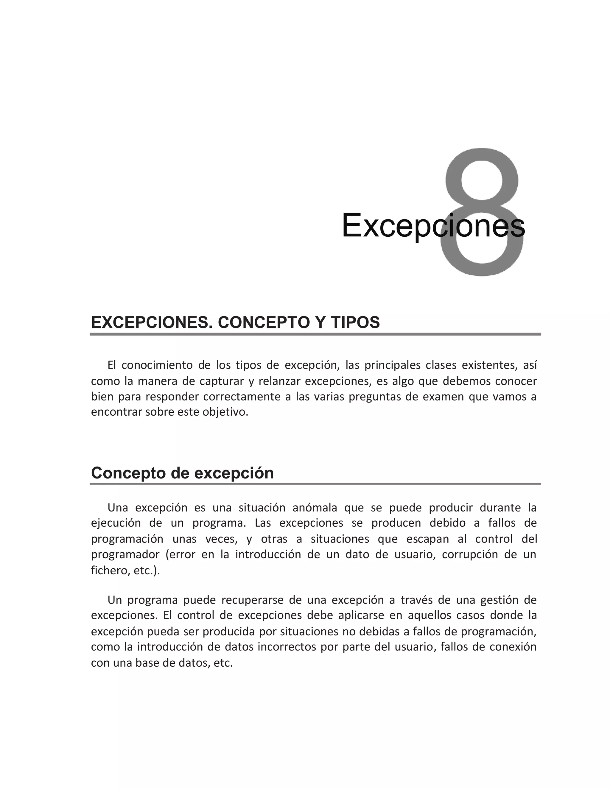 EXCEPCIONES. CONCEPTO Y TIPOS
El conocimiento de los tipos de excepción, las principales clases existentes, así
como la manera de capturar y relanzar excepciones, es algo que debemos conocer
bien para responder correctamente a las varias preguntas de examen que vamos a
encontrar sobre este objetivo.
Concepto de excepción
Una excepción es una situación anómala que se puede producir durante la
ejecución de un programa. Las excepciones se producen debido a fallos de
programación unas veces, y otras a situaciones que escapan al control del
programador (error en la introducción de un dato de usuario, corrupción de un
fichero, etc.).
Un programa puede recuperarse de una excepción a través de una gestión de
excepciones. El control de excepciones debe aplicarse en aquellos casos donde la
excepción pueda ser producida por situaciones no debidas a fallos de programación,
como la introducción de datos incorrectos por parte del usuario, fallos de conexión
con una base de datos, etc.
Excepciones
 