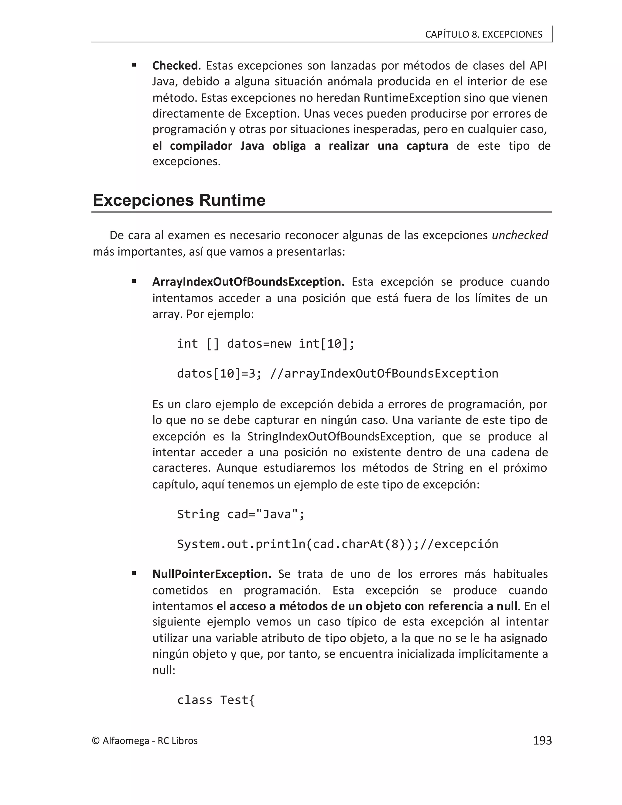 CAPÍTULO 8. EXCEPCIONES
 Checked. Estas excepciones son lanzadas por métodos de clases del API
Java, debido a alguna situación anómala producida en el interior de ese
método. Estas excepciones no heredan RuntimeException sino que vienen
directamente de Exception. Unas veces pueden producirse por errores de
programación y otras por situaciones inesperadas, pero en cualquier caso,
el compilador Java obliga a realizar una captura de este tipo de
excepciones.
Excepciones Runtime
De cara al examen es necesario reconocer algunas de las excepciones unchecked
más importantes, así que vamos a presentarlas:
 ArrayIndexOutOfBoundsException. Esta excepción se produce cuando
intentamos acceder a una posición que está fuera de los límites de un
array. Por ejemplo:
int [] datos=new int[10];
datos[10]=3; //arrayIndexOutOfBoundsException
Es un claro ejemplo de excepción debida a errores de programación, por
lo que no se debe capturar en ningún caso. Una variante de este tipo de
excepción es la StringIndexOutOfBoundsException, que se produce al
intentar acceder a una posición no existente dentro de una cadena de
caracteres. Aunque estudiaremos los métodos de String en el próximo
capítulo, aquí tenemos un ejemplo de este tipo de excepción:
String cad="Java";
System.out.println(cad.charAt(8));//excepción
 NullPointerException. Se trata de uno de los errores más habituales
cometidos en programación. Esta excepción se produce cuando
intentamos el acceso a métodos de un objeto con referencia a null. En el
siguiente ejemplo vemos un caso típico de esta excepción al intentar
utilizar una variable atributo de tipo objeto, a la que no se le ha asignado
ningún objeto y que, por tanto, se encuentra inicializada implícitamente a
null:
class Test{
© Alfaomega - RC Libros 193
 