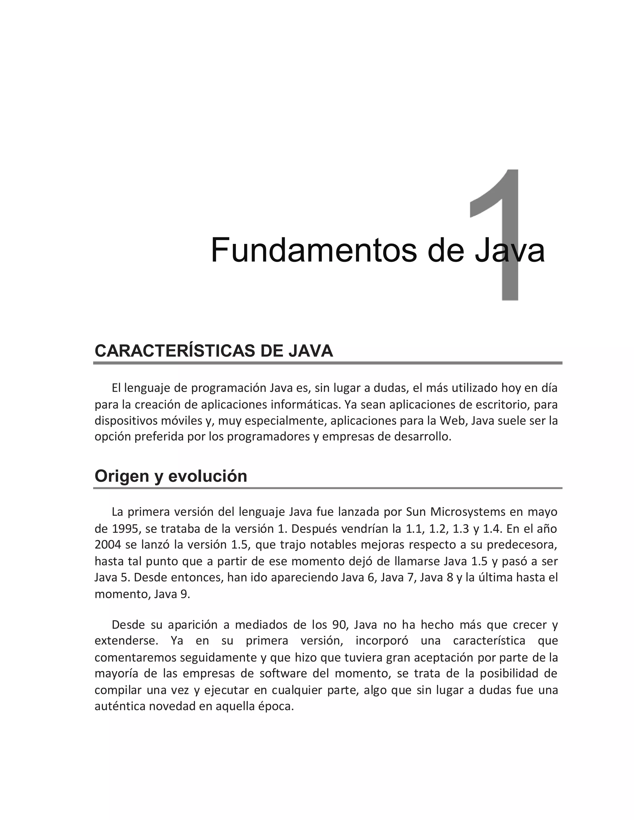 CARACTERÍSTICAS DE JAVA
El lenguaje de programación Java es, sin lugar a dudas, el más utilizado hoy en día
para la creación de aplicaciones informáticas. Ya sean aplicaciones de escritorio, para
dispositivos móviles y, muy especialmente, aplicaciones para la Web, Java suele ser la
opción preferida por los programadores y empresas de desarrollo.
Origen y evolución
La primera versión del lenguaje Java fue lanzada por Sun Microsystems en mayo
de 1995, se trataba de la versión 1. Después vendrían la 1.1, 1.2, 1.3 y 1.4. En el año
2004 se lanzó la versión 1.5, que trajo notables mejoras respecto a su predecesora,
hasta tal punto que a partir de ese momento dejó de llamarse Java 1.5 y pasó a ser
Java 5. Desde entonces, han ido apareciendo Java 6, Java 7, Java 8 y la última hasta el
momento, Java 9.
Desde su aparición a mediados de los 90, Java no ha hecho más que crecer y
extenderse. Ya en su primera versión, incorporó una característica que
comentaremos seguidamente y que hizo que tuviera gran aceptación por parte de la
mayoría de las empresas de software del momento, se trata de la posibilidad de
compilar una vez y ejecutar en cualquier parte, algo que sin lugar a dudas fue una
auténtica novedad en aquella época.
Fundamentos de Java
 