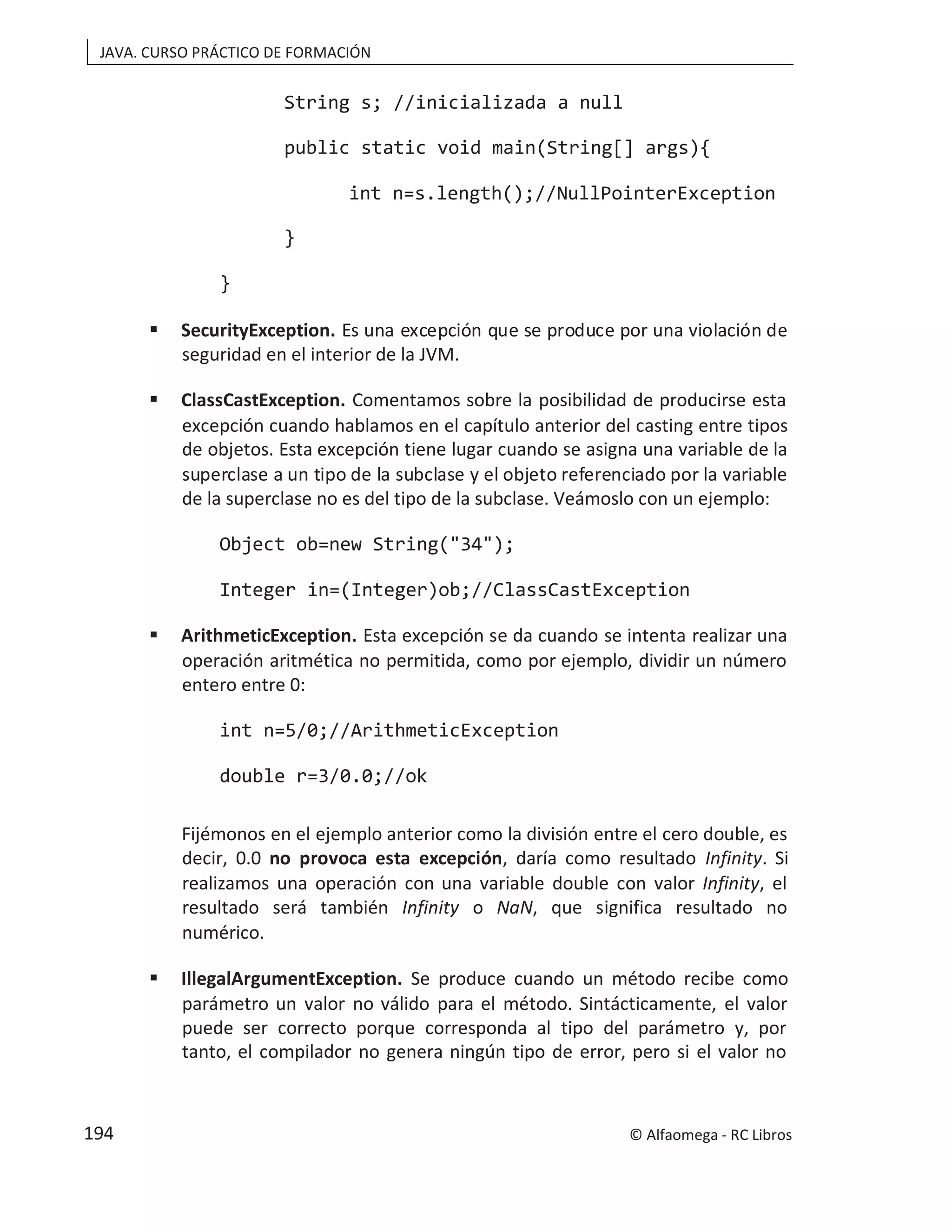 JAVA. CURSO PRÁCTICO DE FORMACIÓN
String s; //inicializada a null
public static void main(String[] args){
int n=s.length();//NullPointerException
}
}
 SecurityException. Es una excepción que se produce por una violación de
seguridad en el interior de la JVM.
 ClassCastException. Comentamos sobre la posibilidad de producirse esta
excepción cuando hablamos en el capítulo anterior del casting entre tipos
de objetos. Esta excepción tiene lugar cuando se asigna una variable de la
superclase a un tipo de la subclase y el objeto referenciado por la variable
de la superclase no es del tipo de la subclase. Veámoslo con un ejemplo:
Object ob=new String("34");
Integer in=(Integer)ob;//ClassCastException
 ArithmeticException. Esta excepción se da cuando se intenta realizar una
operación aritmética no permitida, como por ejemplo, dividir un número
entero entre 0:
int n=5/0;//ArithmeticException
double r=3/0.0;//ok
Fijémonos en el ejemplo anterior como la división entre el cero double, es
decir, 0.0 no provoca esta excepción, daría como resultado Infinity. Si
realizamos una operación con una variable double con valor Infinity, el
resultado será también Infinity o NaN, que significa resultado no
numérico.
 IllegalArgumentException. Se produce cuando un método recibe como
parámetro un valor no válido para el método. Sintácticamente, el valor
puede ser correcto porque corresponda al tipo del parámetro y, por
tanto, el compilador no genera ningún tipo de error, pero si el valor no
© Alfaomega - RC Libros
194
 
