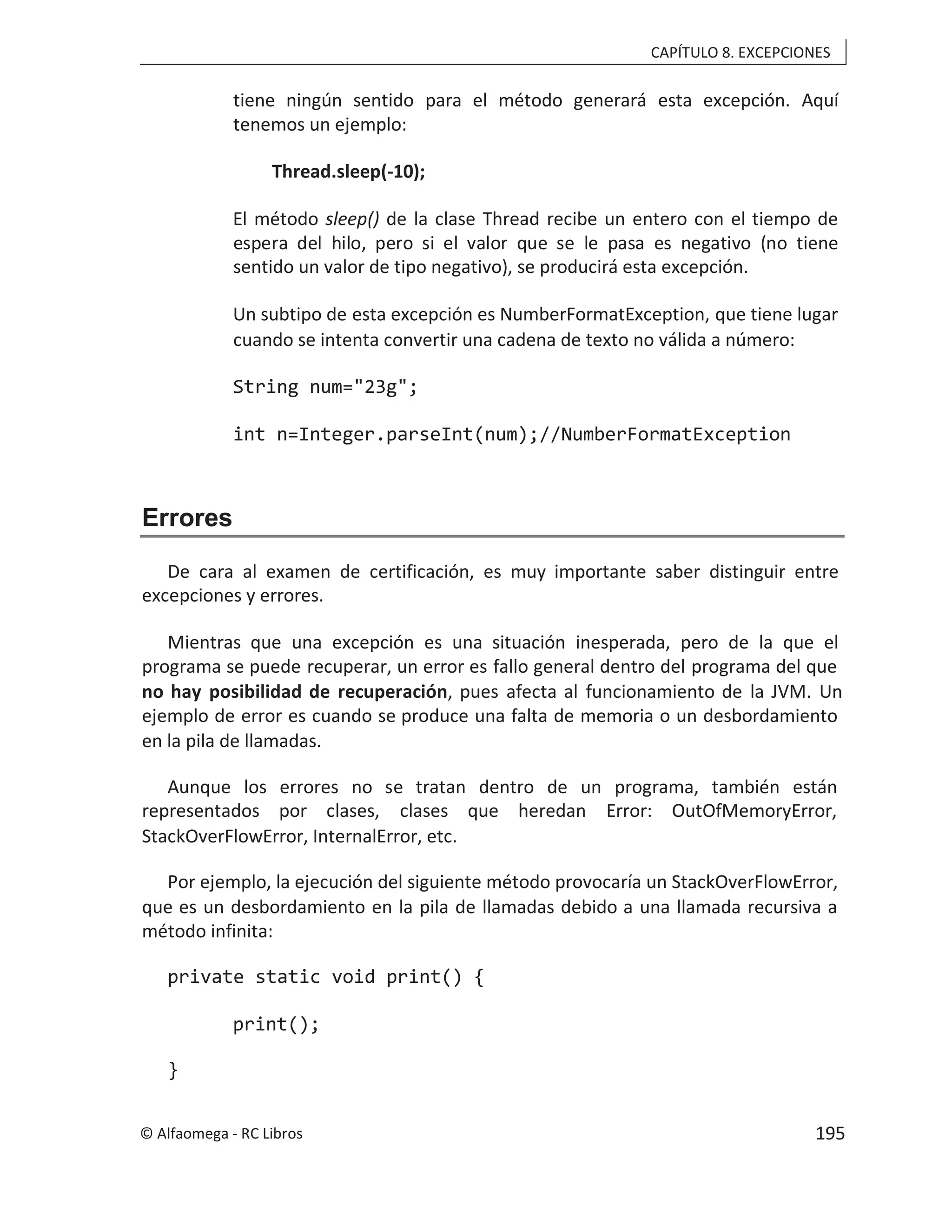 CAPÍTULO 8. EXCEPCIONES
tiene ningún sentido para el método generará esta excepción. Aquí
tenemos un ejemplo:
Thread.sleep(-10);
El método de la clase Thread recibe un entero con el tiempo de
sleep()
espera del hilo, pero si el valor que se le pasa es negativo (no tiene
sentido un valor de tipo negativo), se producirá esta excepción.
Un subtipo de esta excepción es NumberFormatException, que tiene lugar
cuando se intenta convertir una cadena de texto no válida a número:
String num="23g";
int n=Integer.parseInt(num);//NumberFormatException
Errores
De cara al examen de certificación, es muy importante saber distinguir entre
excepciones y errores.
Mientras que una excepción es una situación inesperada, pero de la que el
programa se puede recuperar, un error es fallo general dentro del programa del que
no hay posibilidad de recuperación, pues afecta al funcionamiento de la JVM. Un
ejemplo de error es cuando se produce una falta de memoria o un desbordamiento
en la pila de llamadas.
Aunque los errores no se tratan dentro de un programa, también están
representados por clases, clases que heredan Error: OutOfMemoryError,
StackOverFlowError, InternalError, etc.
Por ejemplo, la ejecución del siguiente método provocaría un StackOverFlowError,
que es un desbordamiento en la pila de llamadas debido a una llamada recursiva a
método infinita:
private static void print() {
print();
}
© Alfaomega - RC Libros 195
 