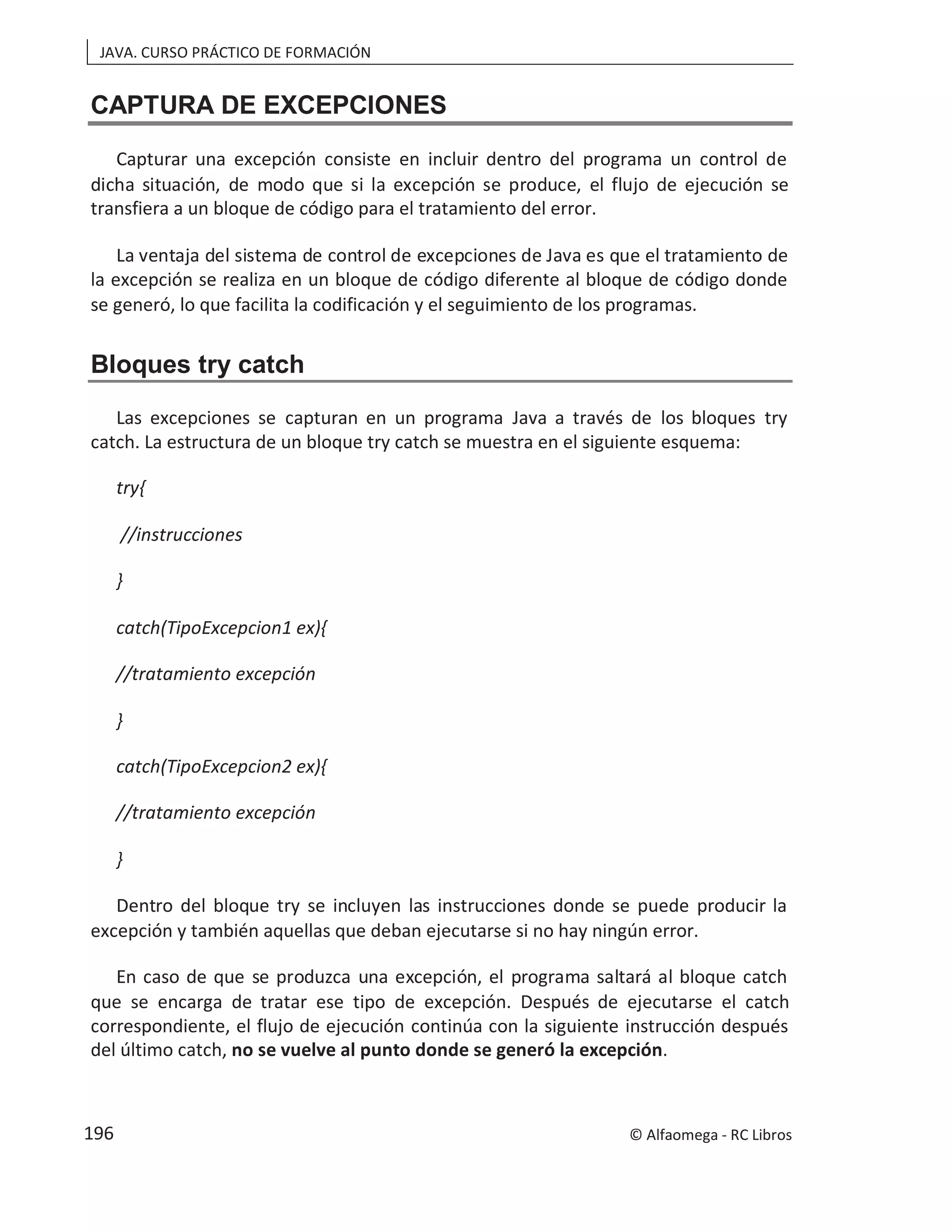 JAVA. CURSO PRÁCTICO DE FORMACIÓN
CAPTURA DE EXCEPCIONES
Capturar una excepción consiste en incluir dentro del programa un control de
dicha situación, de modo que si la excepción se produce, el flujo de ejecución se
transfiera a un bloque de código para el tratamiento del error.
La ventaja del sistema de control de excepciones de Java es que el tratamiento de
la excepción se realiza en un bloque de código diferente al bloque de código donde
se generó, lo que facilita la codificación y el seguimiento de los programas.
Bloques try catch
Las excepciones se capturan en un programa Java a través de los bloques try
catch. La estructura de un bloque try catch se muestra en el siguiente esquema:
try{
//instrucciones
}
catch(TipoExcepcion1 ex){
//tratamiento excepción
}
catch(TipoExcepcion2 ex){
//tratamiento excepción
}
Dentro del bloque try se incluyen las instrucciones donde se puede producir la
excepción y también aquellas que deban ejecutarse si no hay ningún error.
En caso de que se produzca una excepción, el programa saltará al bloque catch
que se encarga de tratar ese tipo de excepción. Después de ejecutarse el catch
correspondiente, el flujo de ejecución continúa con la siguiente instrucción después
del último catch, no se vuelve al punto donde se generó la excepción.
© Alfaomega - RC Libros
196
 