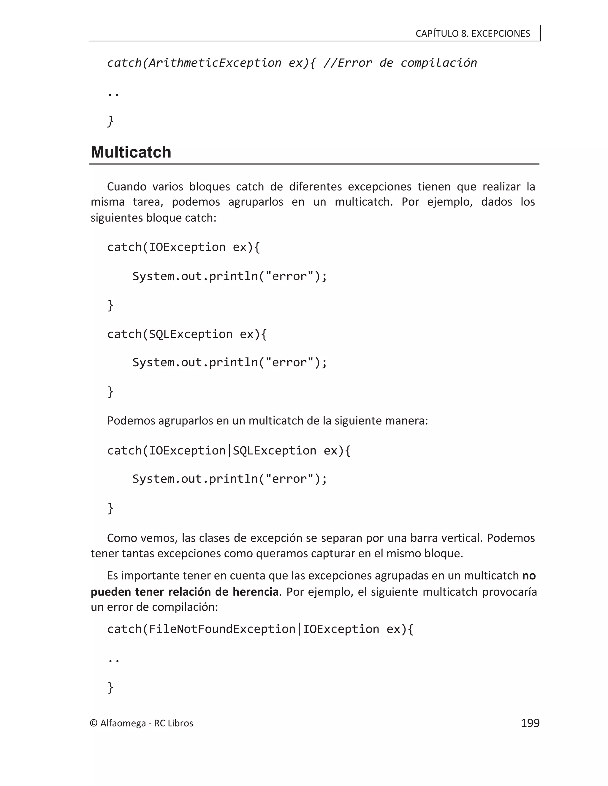 CAPÍTULO 8. EXCEPCIONES
catch(ArithmeticException ex){ //Error de compilación
..
}
Multicatch
Cuando varios bloques catch de diferentes excepciones tienen que realizar la
misma tarea, podemos agruparlos en un multicatch. Por ejemplo, dados los
siguientes bloque catch:
catch(IOException ex){
System.out.println("error");
}
catch(SQLException ex){
System.out.println("error");
}
Podemos agruparlos en un multicatch de la siguiente manera:
catch(IOException|SQLException ex){
System.out.println("error");
}
Como vemos, las clases de excepción se separan por una barra vertical. Podemos
tener tantas excepciones como queramos capturar en el mismo bloque.
Es importante tener en cuenta que las excepciones agrupadas en un multicatch no
pueden tener relación de herencia. Por ejemplo, el siguiente multicatch provocaría
un error de compilación:
catch(FileNotFoundException|IOException ex){
..
}
© Alfaomega - RC Libros 199
 