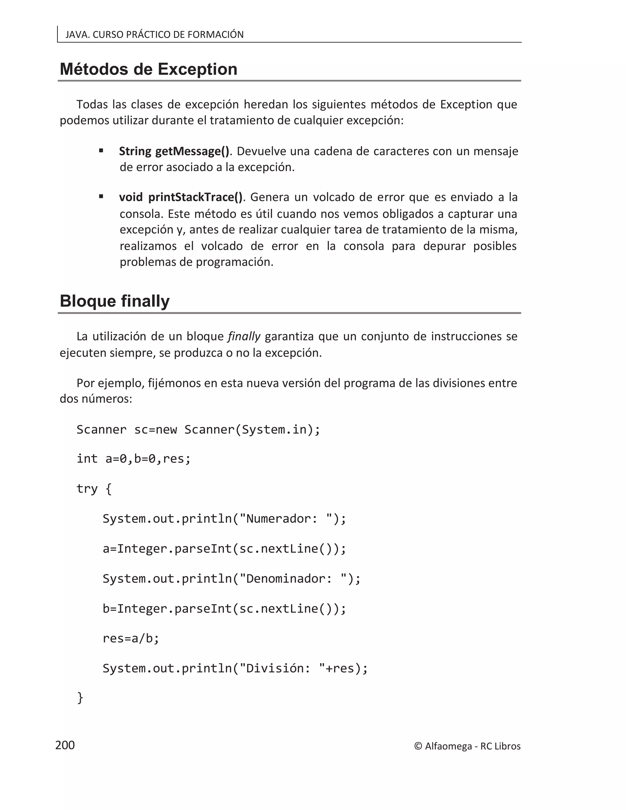 JAVA. CURSO PRÁCTICO DE FORMACIÓN
Métodos de Exception
Todas las clases de excepción heredan los siguientes métodos de Exception que
podemos utilizar durante el tratamiento de cualquier excepción:
 String getMessage(). Devuelve una cadena de caracteres con un mensaje
de error asociado a la excepción.
 void printStackTrace(). Genera un volcado de error que es enviado a la
consola. Este método es útil cuando nos vemos obligados a capturar una
excepción y, antes de realizar cualquier tarea de tratamiento de la misma,
realizamos el volcado de error en la consola para depurar posibles
problemas de programación.
Bloque finally
La utilización de un bloque finally garantiza que un conjunto de instrucciones se
ejecuten siempre, se produzca o no la excepción.
Por ejemplo, fijémonos en esta nueva versión del programa de las divisiones entre
dos números:
Scanner sc=new Scanner(System.in);
int a=0,b=0,res;
try {
System.out.println("Numerador: ");
a=Integer.parseInt(sc.nextLine());
System.out.println("Denominador: ");
b=Integer.parseInt(sc.nextLine());
res=a/b;
System.out.println("División: "+res);
}
© Alfaomega - RC Libros
200
 