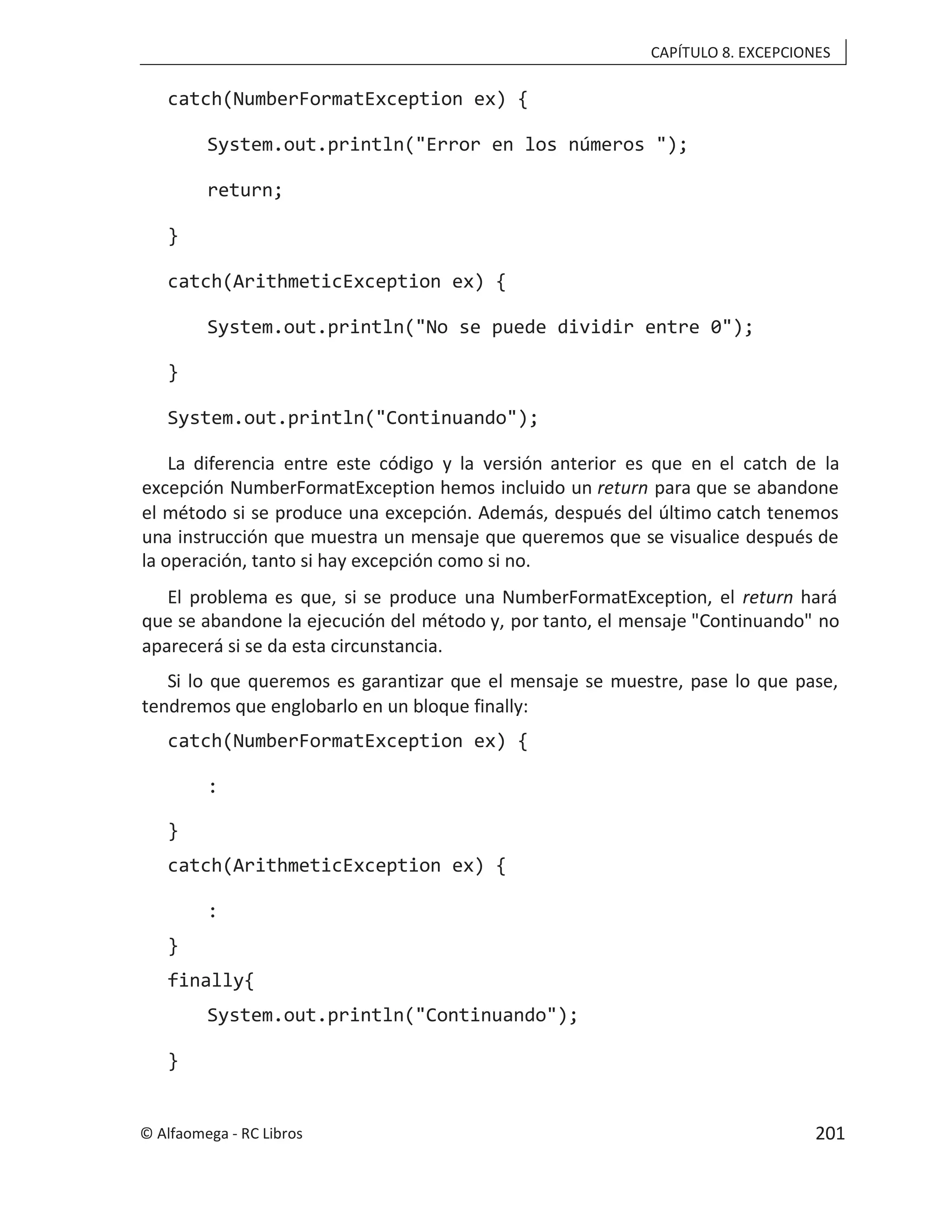 CAPÍTULO 8. EXCEPCIONES
catch(NumberFormatException ex) {
System.out.println("Error en los números ");
return;
}
catch(ArithmeticException ex) {
System.out.println("No se puede dividir entre 0");
}
System.out.println("Continuando");
La diferencia entre este código y la versión anterior es que en el catch de la
excepción NumberFormatException hemos incluido un return para que se abandone
el método si se produce una excepción. Además, después del último catch tenemos
una instrucción que muestra un mensaje que queremos que se visualice después de
la operación, tanto si hay excepción como si no.
El problema es que, si se produce una NumberFormatException, el return hará
que se abandone la ejecución del método y, por tanto, el mensaje "Continuando" no
aparecerá si se da esta circunstancia.
Si lo que queremos es garantizar que el mensaje se muestre, pase lo que pase,
tendremos que englobarlo en un bloque finally:
catch(NumberFormatException ex) {
:
}
catch(ArithmeticException ex) {
:
}
finally{
System.out.println("Continuando");
}
© Alfaomega - RC Libros 201
 