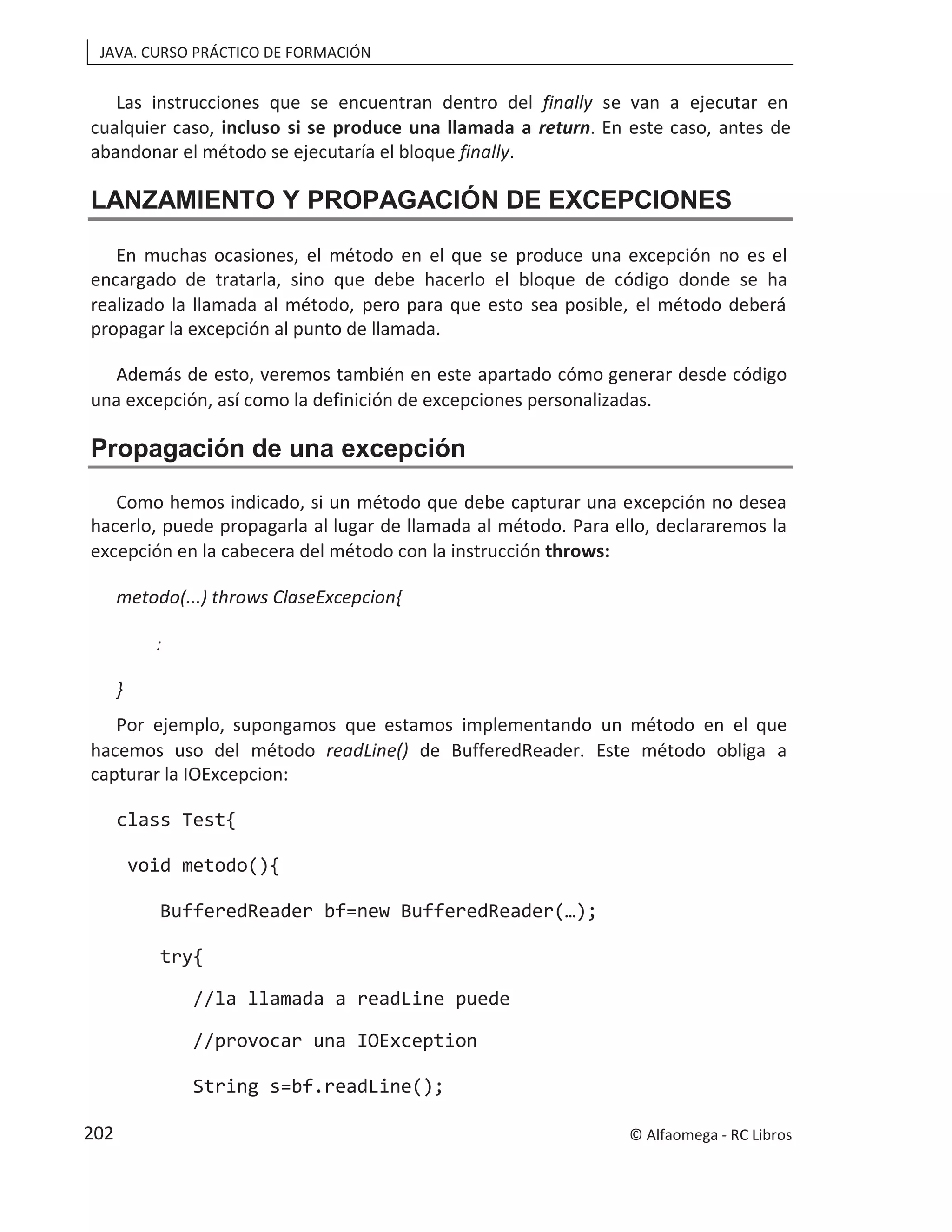 JAVA. CURSO PRÁCTICO DE FORMACIÓN
Las instrucciones que se encuentran dentro del finally se van a ejecutar en
cualquier caso, . En este caso, antes de
incluso si se produce una llamada a return
abandonar el método se ejecutaría el bloque finally.
LANZAMIENTO Y PROPAGACIÓN DE EXCEPCIONES
En muchas ocasiones, el método en el que se produce una excepción no es el
encargado de tratarla, sino que debe hacerlo el bloque de código donde se ha
realizado la llamada al método, pero para que esto sea posible, el método deberá
propagar la excepción al punto de llamada.
Además de esto, veremos también en este apartado cómo generar desde código
una excepción, así como la definición de excepciones personalizadas.
Propagación de una excepción
Como hemos indicado, si un método que debe capturar una excepción no desea
hacerlo, puede propagarla al lugar de llamada al método. Para ello, declararemos la
excepción en la cabecera del método con la instrucción throws:
metodo(...) throws ClaseExcepcion{
:
}
Por ejemplo, supongamos que estamos implementando un método en el que
hacemos uso del método readLine() de BufferedReader. Este método obliga a
capturar la IOExcepcion:
class Test{
void metodo(){
BufferedReader bf=new BufferedReader(…);
try{
//la llamada a readLine puede
//provocar una IOException
String s=bf.readLine();
© Alfaomega - RC Libros
202
 