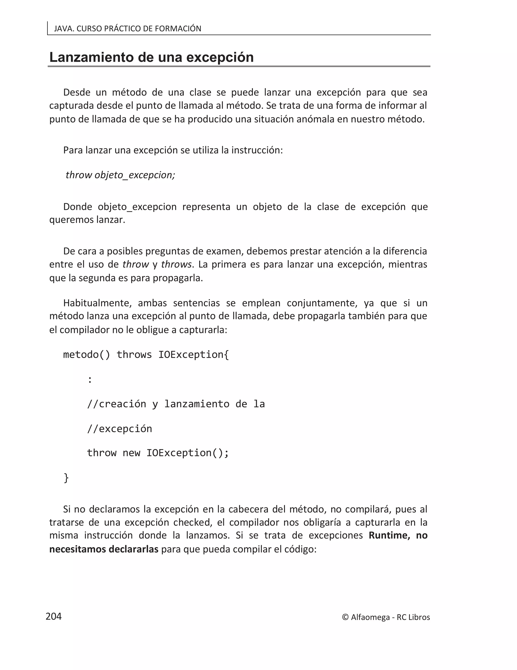 JAVA. CURSO PRÁCTICO DE FORMACIÓN
Lanzamiento de una excepción
Desde un método de una clase se puede lanzar una excepción para que sea
capturada desde el punto de llamada al método. Se trata de una forma de informar al
punto de llamada de que se ha producido una situación anómala en nuestro método.
Para lanzar una excepción se utiliza la instrucción:
throw objeto_excepcion;
Donde objeto_excepcion representa un objeto de la clase de excepción que
queremos lanzar.
De cara a posibles preguntas de examen, debemos prestar atención a la diferencia
entre el uso de throw y throws. La primera es para lanzar una excepción, mientras
que la segunda es para propagarla.
Habitualmente, ambas sentencias se emplean conjuntamente, ya que si un
método lanza una excepción al punto de llamada, debe propagarla también para que
el compilador no le obligue a capturarla:
metodo() throws IOException{
:
//creación y lanzamiento de la
//excepción
throw new IOException();
}
Si no declaramos la excepción en la cabecera del método, no compilará, pues al
tratarse de una excepción checked, el compilador nos obligaría a capturarla en la
misma instrucción donde la lanzamos. Si se trata de excepciones Runtime, no
necesitamos declararlas para que pueda compilar el código:
© Alfaomega - RC Libros
204
 