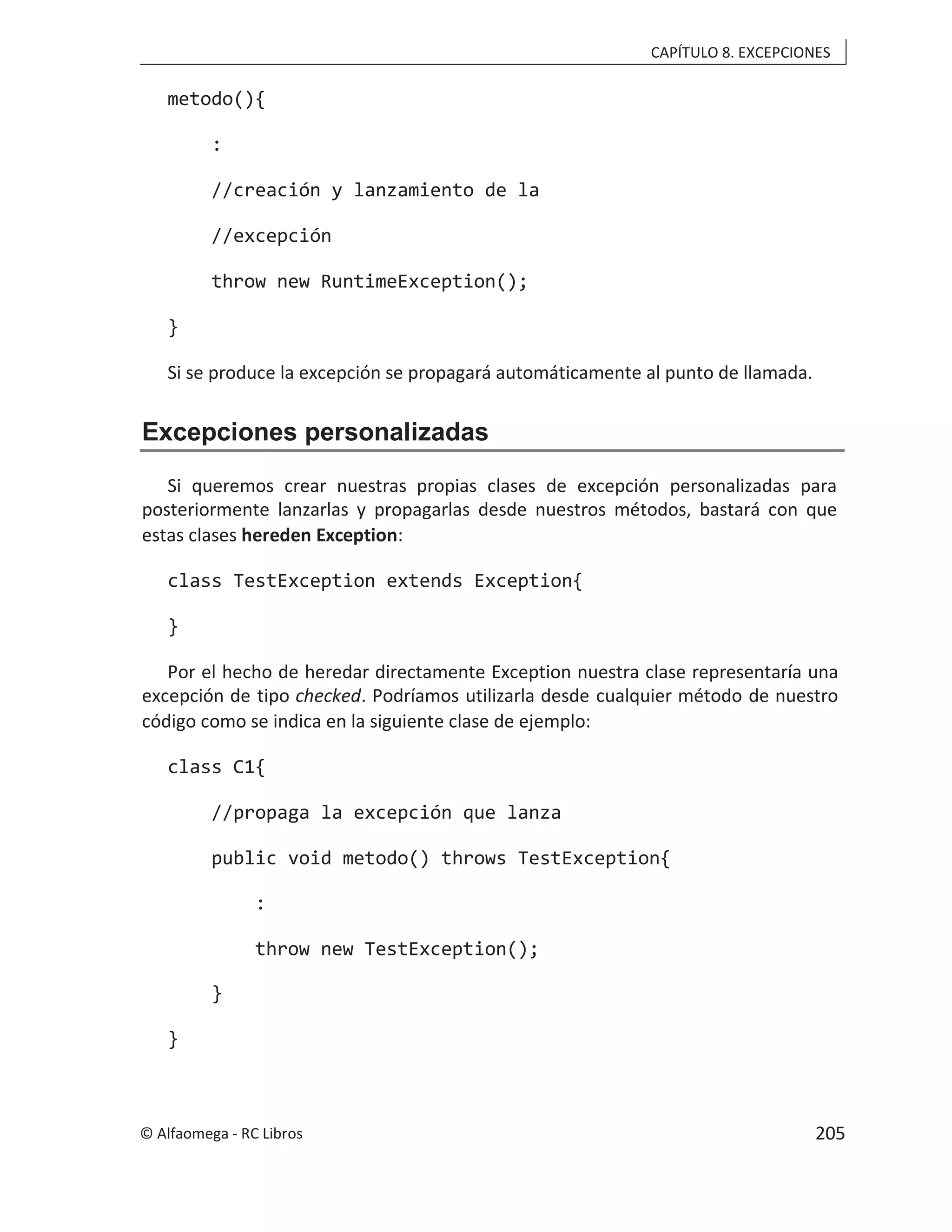 CAPÍTULO 8. EXCEPCIONES
metodo(){
:
//creación y lanzamiento de la
//excepción
throw new RuntimeException();
}
Si se produce la excepción se propagará automáticamente al punto de llamada.
Excepciones personalizadas
Si queremos crear nuestras propias clases de excepción personalizadas para
posteriormente lanzarlas y propagarlas desde nuestros métodos, bastará con que
estas clases hereden Exception:
class TestException extends Exception{
}
Por el hecho de heredar directamente Exception nuestra clase representaría una
excepción de tipo checked. Podríamos utilizarla desde cualquier método de nuestro
código como se indica en la siguiente clase de ejemplo:
class C1{
//propaga la excepción que lanza
public void metodo() throws TestException{
:
throw new TestException();
}
}
© Alfaomega - RC Libros 205
 