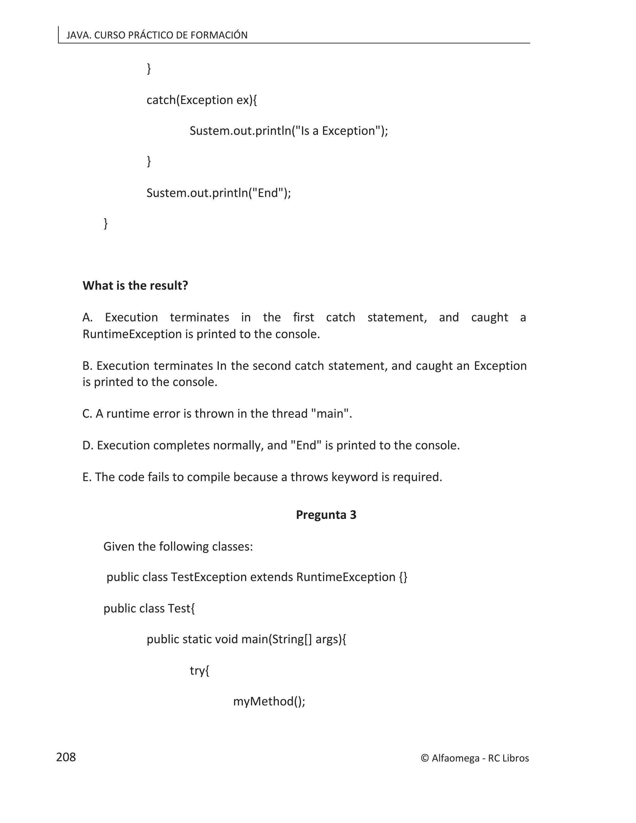 JAVA. CURSO PRÁCTICO DE FORMACIÓN
}
catch(Exception ex){
Sustem.out.println("Is a Exception");
}
Sustem.out.println("End");
}
What is the result?
A. Execution terminates in the first catch statement, and caught a
RuntimeException is printed to the console.
B. Execution terminates In the second catch statement, and caught an Exception
is printed to the console.
C. A runtime error is thrown in the thread "main".
D. Execution completes normally, and "End" is printed to the console.
E. The code fails to compile because a throws keyword is required.
Pregunta 3
Given the following classes:
public class TestException extends RuntimeException {}
public class Test{
public static void main(String[] args){
try{
myMethod();
© Alfaomega - RC Libros
208
 