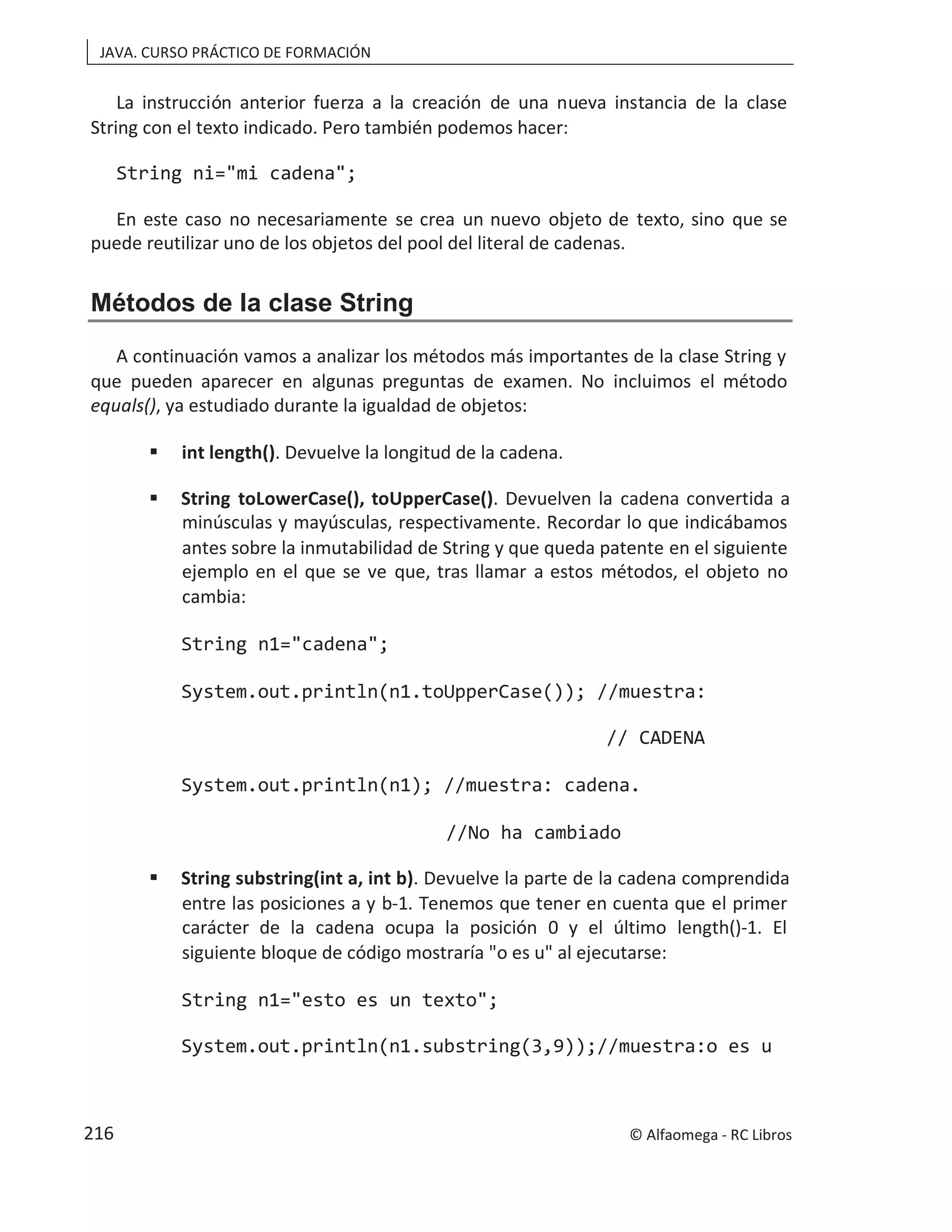 JAVA. CURSO PRÁCTICO DE FORMACIÓN
La instrucción anterior fuerza a la creación de una nueva instancia de la clase
String con el texto indicado. Pero también podemos hacer:
String ni="mi cadena";
En este caso no necesariamente se crea un nuevo objeto de texto, sino que se
puede reutilizar uno de los objetos del pool del literal de cadenas.
Métodos de la clase String
A continuación vamos a analizar los métodos más importantes de la clase String y
que pueden aparecer en algunas preguntas de examen. No incluimos el método
equals(), ya estudiado durante la igualdad de objetos:
 int length(). Devuelve la longitud de la cadena.
 String toLowerCase(), toUpperCase(). Devuelven la cadena convertida a
minúsculas y mayúsculas, respectivamente. Recordar lo que indicábamos
antes sobre la inmutabilidad de String y que queda patente en el siguiente
ejemplo en el que se ve que, tras llamar a estos métodos, el objeto no
cambia:
String n1="cadena";
System.out.println(n1.toUpperCase()); //muestra:
// CADENA
System.out.println(n1); //muestra: cadena.
//No ha cambiado
 String substring(int a, int b). Devuelve la parte de la cadena comprendida
entre las posiciones a y b-1. Tenemos que tener en cuenta que el primer
carácter de la cadena ocupa la posición 0 y el último length()-1. El
siguiente bloque de código mostraría "o es u" al ejecutarse:
String n1="esto es un texto";
System.out.println(n1.substring(3,9));//muestra:o es u
© Alfaomega - RC Libros
216
 