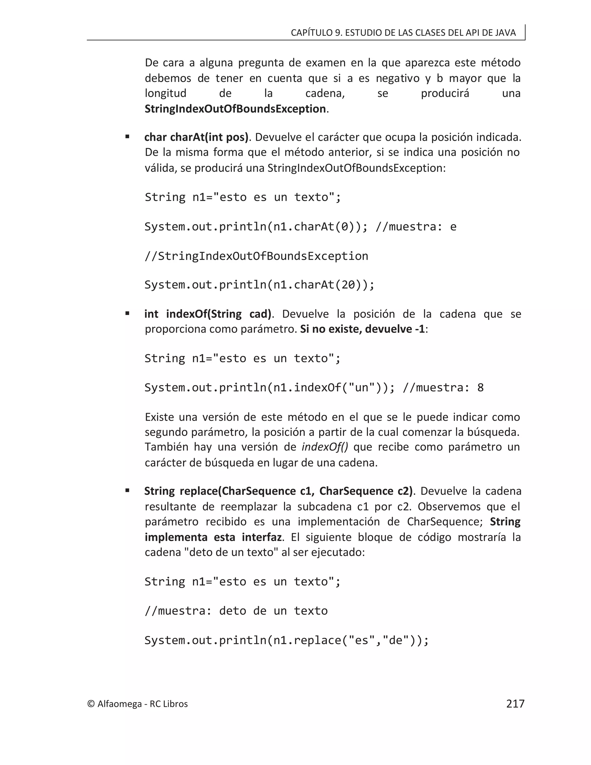 CAPÍTULO 9. ESTUDIO DE LAS CLASES DEL API DE JAVA
De cara a alguna pregunta de examen en la que aparezca este método
debemos de tener en cuenta que si a es negativo y b mayor que la
longitud de la cadena, se producirá una
StringIndexOutOfBoundsException.
 char charAt(int pos). Devuelve el carácter que ocupa la posición indicada.
De la misma forma que el método anterior, si se indica una posición no
válida, se producirá una StringIndexOutOfBoundsException:
String n1="esto es un texto";
System.out.println(n1.charAt(0)); //muestra: e
//StringIndexOutOfBoundsException
System.out.println(n1.charAt(20));
 int indexOf(String cad). Devuelve la posición de la cadena que se
proporciona como parámetro. Si no existe, devuelve -1:
String n1="esto es un texto";
System.out.println(n1.indexOf("un")); //muestra: 8
Existe una versión de este método en el que se le puede indicar como
segundo parámetro, la posición a partir de la cual comenzar la búsqueda.
También hay una versión de indexOf() que recibe como parámetro un
carácter de búsqueda en lugar de una cadena.
 String replace(CharSequence c1, CharSequence c2). Devuelve la cadena
resultante de reemplazar la subcadena c1 por c2. Observemos que el
parámetro recibido es una implementación de CharSequence; String
implementa esta interfaz. El siguiente bloque de código mostraría la
cadena "deto de un texto" al ser ejecutado:
String n1="esto es un texto";
//muestra: deto de un texto
System.out.println(n1.replace("es","de"));
© Alfaomega - RC Libros 217
 