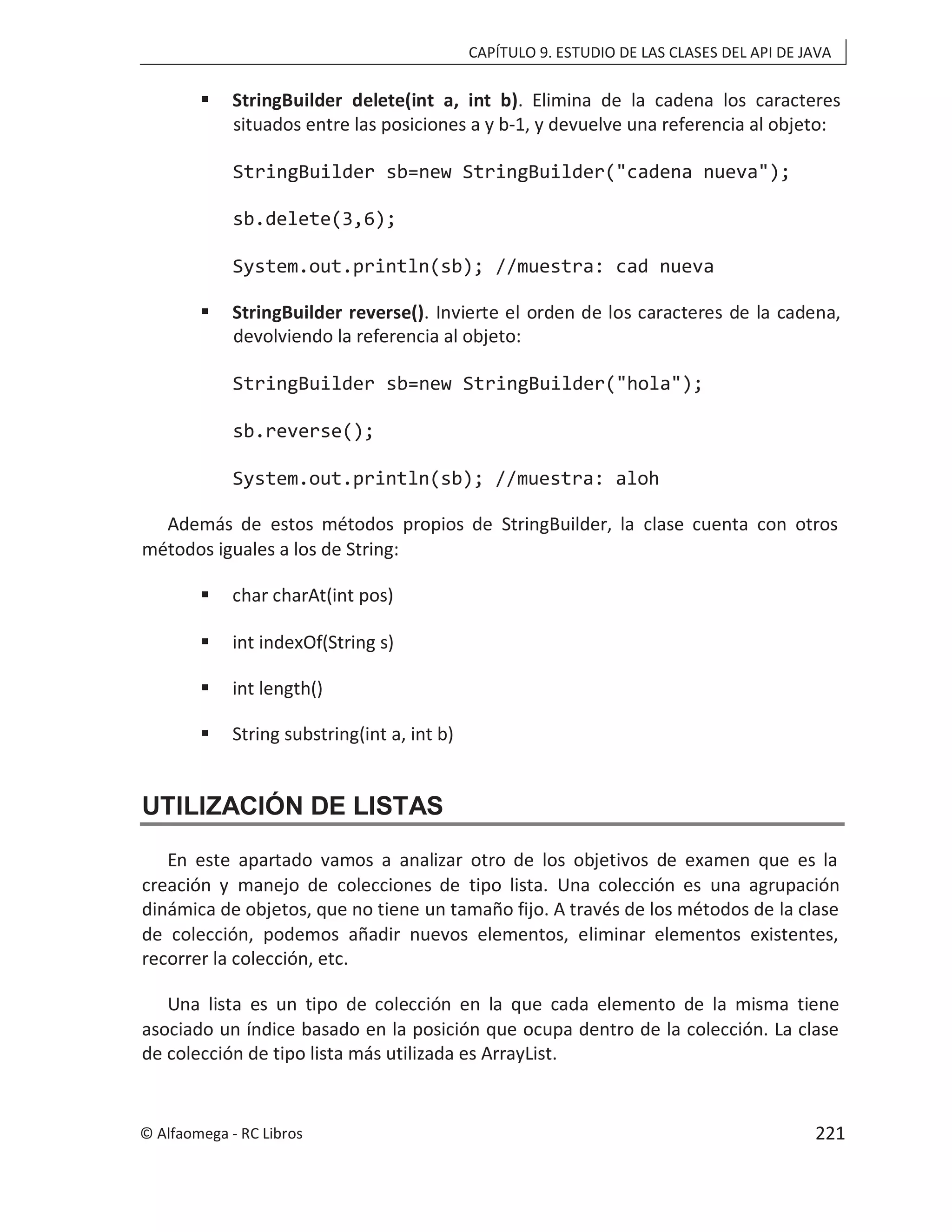 CAPÍTULO 9. ESTUDIO DE LAS CLASES DEL API DE JAVA
 StringBuilder delete(int a, int b). Elimina de la cadena los caracteres
situados entre las posiciones a y b-1, y devuelve una referencia al objeto:
StringBuilder sb=new StringBuilder("cadena nueva");
sb.delete(3,6);
System.out.println(sb); //muestra: cad nueva
 StringBuilder reverse(). Invierte el orden de los caracteres de la cadena,
devolviendo la referencia al objeto:
StringBuilder sb=new StringBuilder("hola");
sb.reverse();
System.out.println(sb); //muestra: aloh
Además de estos métodos propios de StringBuilder, la clase cuenta con otros
métodos iguales a los de String:
 char charAt(int pos)
 int indexOf(String s)
 int length()
 String substring(int a, int b)
UTILIZACIÓN DE LISTAS
En este apartado vamos a analizar otro de los objetivos de examen que es la
creación y manejo de colecciones de tipo lista. Una colección es una agrupación
dinámica de objetos, que no tiene un tamaño fijo. A través de los métodos de la clase
de colección, podemos añadir nuevos elementos, eliminar elementos existentes,
recorrer la colección, etc.
Una lista es un tipo de colección en la que cada elemento de la misma tiene
asociado un índice basado en la posición que ocupa dentro de la colección. La clase
de colección de tipo lista más utilizada es ArrayList.
© Alfaomega - RC Libros 221
 