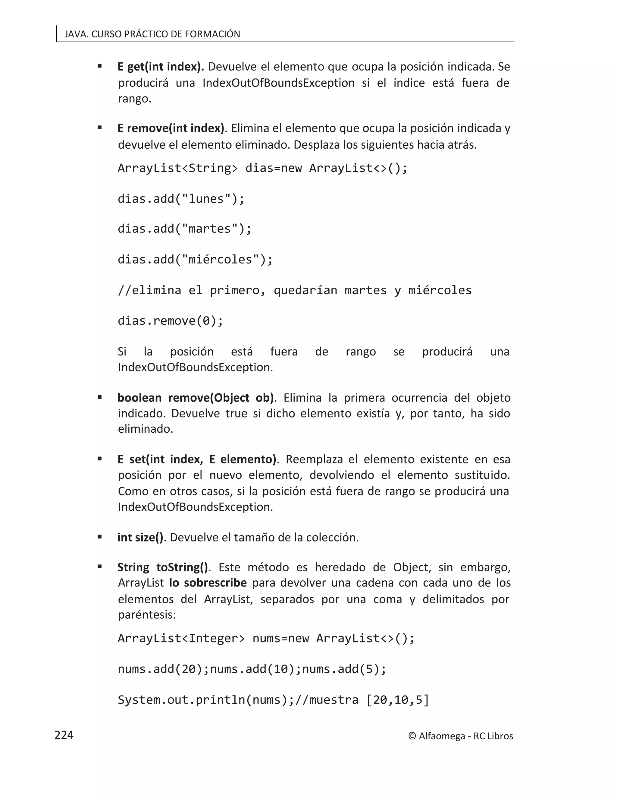 JAVA. CURSO PRÁCTICO DE FORMACIÓN
 E get(int index). Devuelve el elemento que ocupa la posición indicada. Se
producirá una IndexOutOfBoundsException si el índice está fuera de
rango.
 E remove(int index). Elimina el elemento que ocupa la posición indicada y
devuelve el elemento eliminado. Desplaza los siguientes hacia atrás.
ArrayList<String> dias=new ArrayList<>();
dias.add("lunes");
dias.add("martes");
dias.add("miércoles");
//elimina el primero, quedarían martes y miércoles
dias.remove(0);
Si la posición está fuera de rango se producirá una
IndexOutOfBoundsException.
 boolean remove(Object ob). Elimina la primera ocurrencia del objeto
indicado. Devuelve true si dicho elemento existía y, por tanto, ha sido
eliminado.
 E set(int index, E elemento). Reemplaza el elemento existente en esa
posición por el nuevo elemento, devolviendo el elemento sustituido.
Como en otros casos, si la posición está fuera de rango se producirá una
IndexOutOfBoundsException.
 int size(). Devuelve el tamaño de la colección.
 String toString(). Este método es heredado de Object, sin embargo,
ArrayList para devolver una cadena con cada uno de los
lo sobrescribe
elementos del ArrayList, separados por una coma y delimitados por
paréntesis:
ArrayList<Integer> nums=new ArrayList<>();
nums.add(20);nums.add(10);nums.add(5);
System.out.println(nums);//muestra [20,10,5]
© Alfaomega - RC Libros
224
 