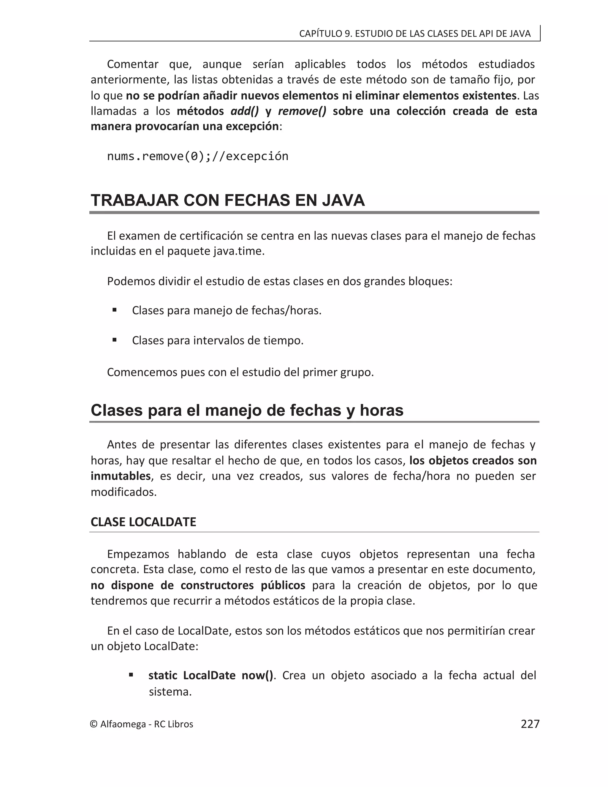 CAPÍTULO 9. ESTUDIO DE LAS CLASES DEL API DE JAVA
Comentar que, aunque serían aplicables todos los métodos estudiados
anteriormente, las listas obtenidas a través de este método son de tamaño fijo, por
lo que no se podrían añadir nuevos elementos ni eliminar elementos existentes. Las
llamadas a los métodos add() y sobre una colección creada de esta
remove()
manera provocarían una excepción:
nums.remove(0);//excepción
TRABAJAR CON FECHAS EN JAVA
El examen de certificación se centra en las nuevas clases para el manejo de fechas
incluidas en el paquete java.time.
Podemos dividir el estudio de estas clases en dos grandes bloques:
 Clases para manejo de fechas/horas.
 Clases para intervalos de tiempo.
Comencemos pues con el estudio del primer grupo.
Clases para el manejo de fechas y horas
Antes de presentar las diferentes clases existentes para el manejo de fechas y
horas, hay que resaltar el hecho de que, en todos los casos, los objetos creados son
inmutables, es decir, una vez creados, sus valores de fecha/hora no pueden ser
modificados.
CLASE LOCALDATE
Empezamos hablando de esta clase cuyos objetos representan una fecha
concreta. Esta clase, como el resto de las que vamos a presentar en este documento,
no dispone de constructores públicos para la creación de objetos, por lo que
tendremos que recurrir a métodos estáticos de la propia clase.
En el caso de LocalDate, estos son los métodos estáticos que nos permitirían crear
un objeto LocalDate:
 static LocalDate now(). Crea un objeto asociado a la fecha actual del
sistema.
© Alfaomega - RC Libros 227
 