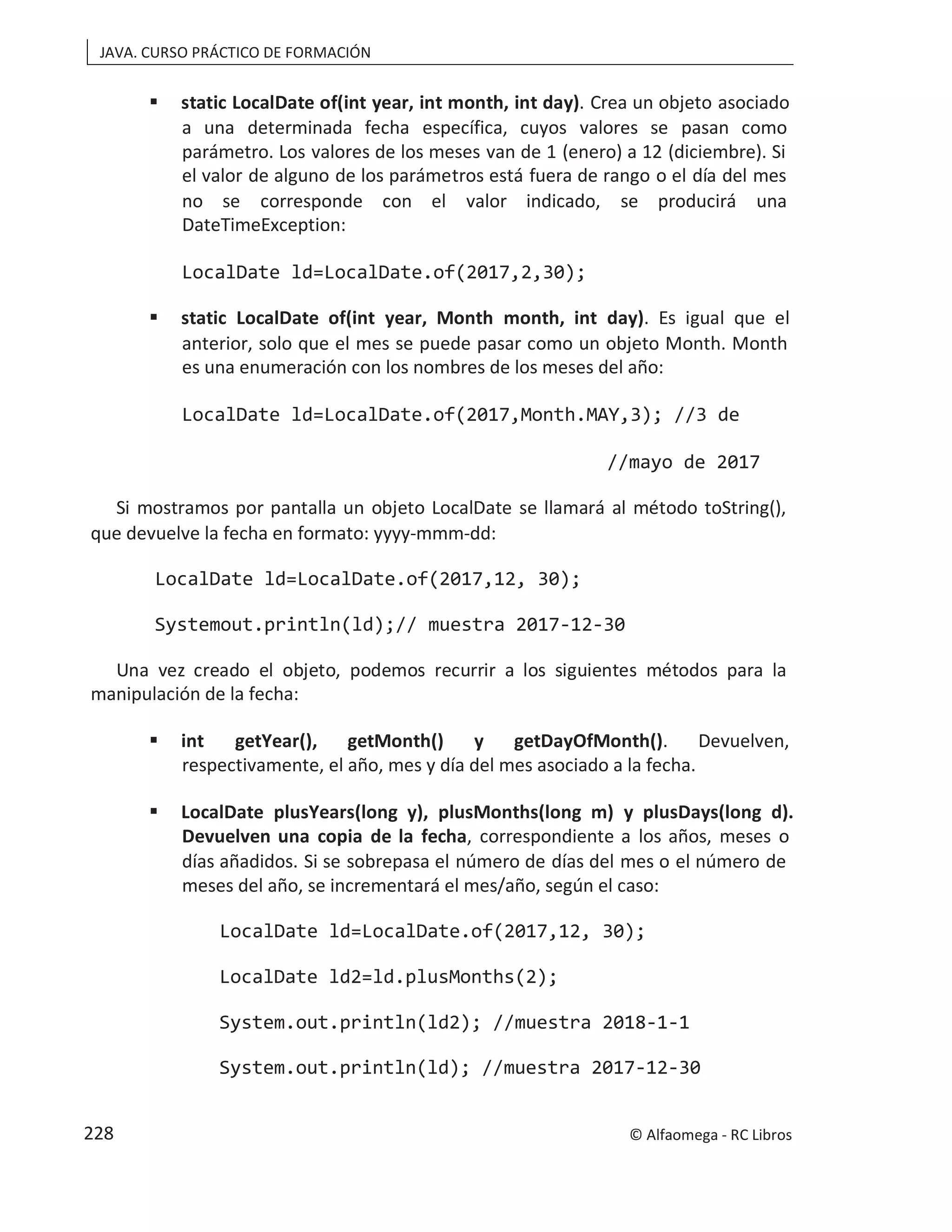 JAVA. CURSO PRÁCTICO DE FORMACIÓN
 static LocalDate of(int year, int month, int day). Crea un objeto asociado
a una determinada fecha específica, cuyos valores se pasan como
parámetro. Los valores de los meses van de 1 (enero) a 12 (diciembre). Si
el valor de alguno de los parámetros está fuera de rango o el día del mes
no se corresponde con el valor indicado, se producirá una
DateTimeException:
LocalDate ld=LocalDate.of(2017,2,30);
 static LocalDate of(int year, Month month, int day). Es igual que el
anterior, solo que el mes se puede pasar como un objeto Month. Month
es una enumeración con los nombres de los meses del año:
LocalDate ld=LocalDate.of(2017,Month.MAY,3); //3 de
//mayo de 2017
Si mostramos por pantalla un objeto LocalDate se llamará al método toString(),
que devuelve la fecha en formato: yyyy-mmm-dd:
LocalDate ld=LocalDate.of(2017,12, 30);
Systemout.println(ld);// muestra 2017-12-30
Una vez creado el objeto, podemos recurrir a los siguientes métodos para la
manipulación de la fecha:
 int getYear(), getMonth() y getDayOfMonth(). Devuelven,
respectivamente, el año, mes y día del mes asociado a la fecha.
 LocalDate plusYears(long y), plusMonths(long m) y plusDays(long d).
Devuelven una copia de la fecha, correspondiente a los años, meses o
días añadidos. Si se sobrepasa el número de días del mes o el número de
meses del año, se incrementará el mes/año, según el caso:
LocalDate ld=LocalDate.of(2017,12, 30);
LocalDate ld2=ld.plusMonths(2);
System.out.println(ld2); //muestra 2018-1-1
System.out.println(ld); //muestra 2017-12-30
© Alfaomega - RC Libros
228
 