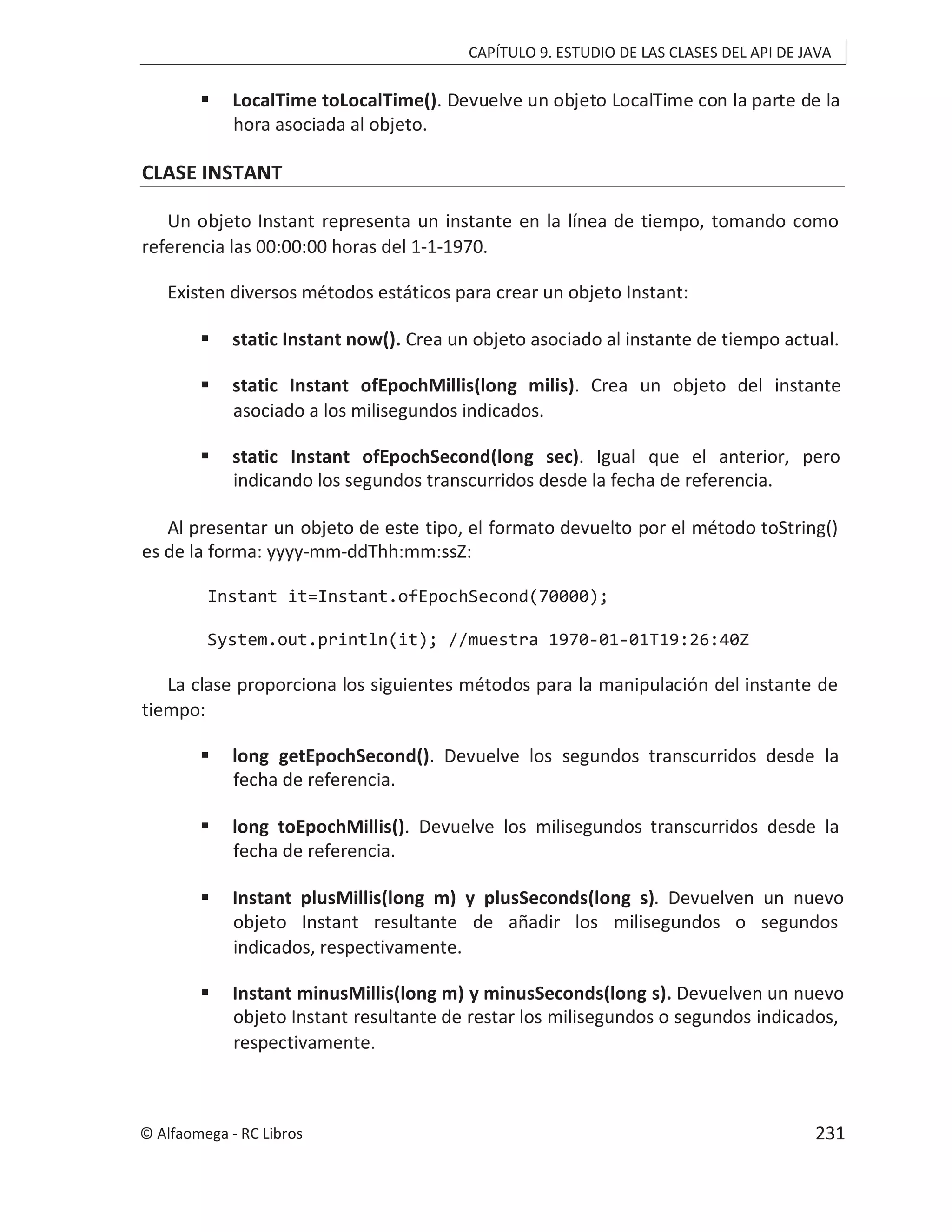 CAPÍTULO 9. ESTUDIO DE LAS CLASES DEL API DE JAVA
 LocalTime toLocalTime(). Devuelve un objeto LocalTime con la parte de la
hora asociada al objeto.
CLASE INSTANT
Un objeto Instant representa un instante en la línea de tiempo, tomando como
referencia las 00:00:00 horas del 1-1-1970.
Existen diversos métodos estáticos para crear un objeto Instant:
 static Instant now(). Crea un objeto asociado al instante de tiempo actual.
 static Instant ofEpochMillis(long milis). Crea un objeto del instante
asociado a los milisegundos indicados.
 static Instant ofEpochSecond(long sec). Igual que el anterior, pero
indicando los segundos transcurridos desde la fecha de referencia.
Al presentar un objeto de este tipo, el formato devuelto por el método toString()
es de la forma: yyyy-mm-ddThh:mm:ssZ:
Instant it=Instant.ofEpochSecond(70000);
System.out.println(it); //muestra 1970-01-01T19:26:40Z
La clase proporciona los siguientes métodos para la manipulación del instante de
tiempo:
 long getEpochSecond(). Devuelve los segundos transcurridos desde la
fecha de referencia.
 long toEpochMillis(). Devuelve los milisegundos transcurridos desde la
fecha de referencia.
 Instant plusMillis(long m) y plusSeconds(long s). Devuelven un nuevo
objeto Instant resultante de añadir los milisegundos o segundos
indicados, respectivamente.
 Instant minusMillis(long m) y minusSeconds(long s). Devuelven un nuevo
objeto Instant resultante de restar los milisegundos o segundos indicados,
respectivamente.
© Alfaomega - RC Libros 231
 