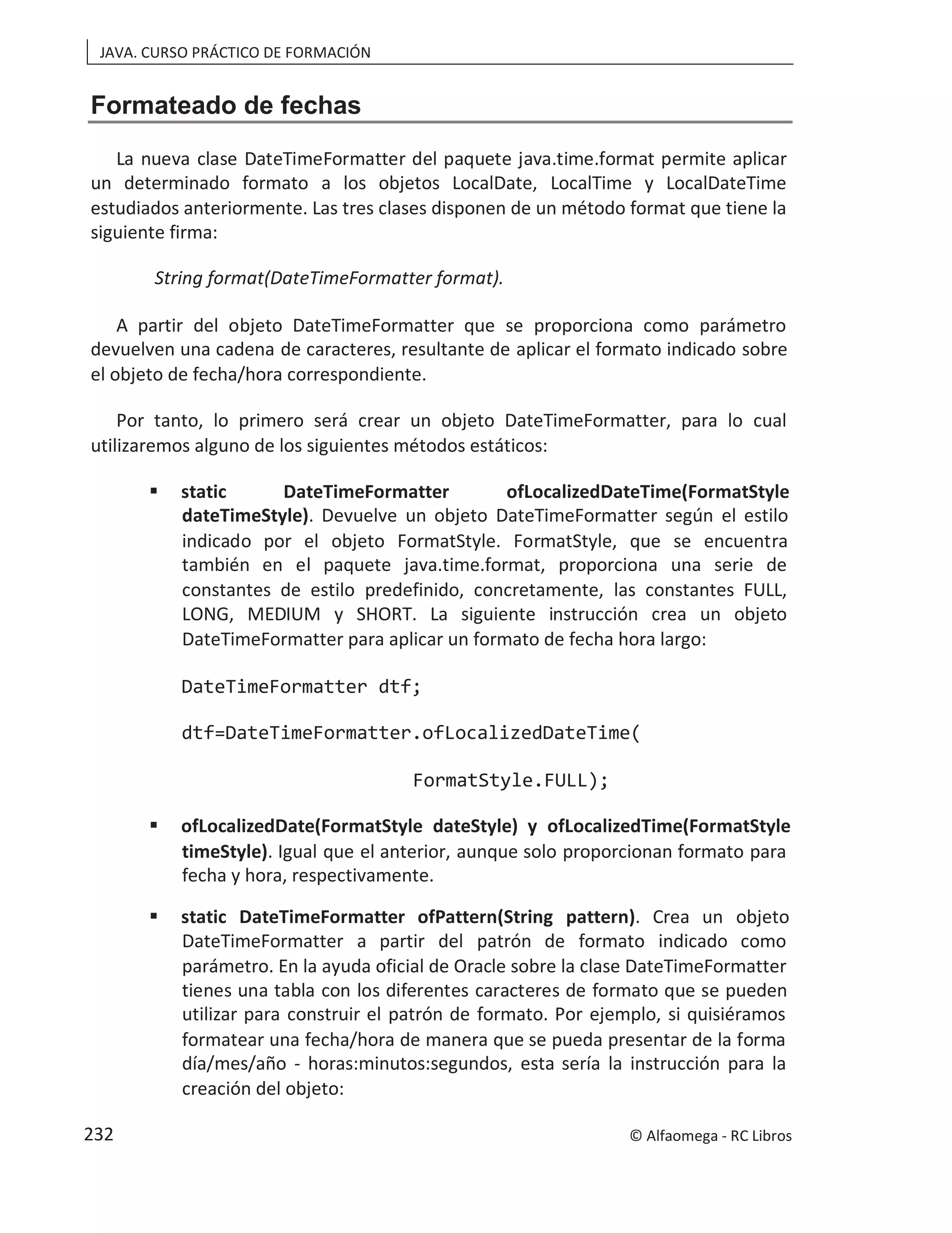 JAVA. CURSO PRÁCTICO DE FORMACIÓN
Formateado de fechas
La nueva clase DateTimeFormatter del paquete java.time.format permite aplicar
un determinado formato a los objetos LocalDate, LocalTime y LocalDateTime
estudiados anteriormente. Las tres clases disponen de un método format que tiene la
siguiente firma:
String format(DateTimeFormatter format).
A partir del objeto DateTimeFormatter que se proporciona como parámetro
devuelven una cadena de caracteres, resultante de aplicar el formato indicado sobre
el objeto de fecha/hora correspondiente.
Por tanto, lo primero será crear un objeto DateTimeFormatter, para lo cual
utilizaremos alguno de los siguientes métodos estáticos:
 static DateTimeFormatter ofLocalizedDateTime(FormatStyle
dateTimeStyle). Devuelve un objeto DateTimeFormatter según el estilo
indicado por el objeto FormatStyle. FormatStyle, que se encuentra
también en el paquete java.time.format, proporciona una serie de
constantes de estilo predefinido, concretamente, las constantes FULL,
LONG, MEDIUM y SHORT. La siguiente instrucción crea un objeto
DateTimeFormatter para aplicar un formato de fecha hora largo:
DateTimeFormatter dtf;
dtf=DateTimeFormatter.ofLocalizedDateTime(
FormatStyle.FULL);
 ofLocalizedDate(FormatStyle dateStyle) y ofLocalizedTime(FormatStyle
timeStyle). Igual que el anterior, aunque solo proporcionan formato para
fecha y hora, respectivamente.
 static DateTimeFormatter ofPattern(String pattern). Crea un objeto
DateTimeFormatter a partir del patrón de formato indicado como
parámetro. En la ayuda oficial de Oracle sobre la clase DateTimeFormatter
tienes una tabla con los diferentes caracteres de formato que se pueden
utilizar para construir el patrón de formato. Por ejemplo, si quisiéramos
formatear una fecha/hora de manera que se pueda presentar de la forma
día/mes/año - horas:minutos:segundos, esta sería la instrucción para la
creación del objeto:
© Alfaomega - RC Libros
232
 