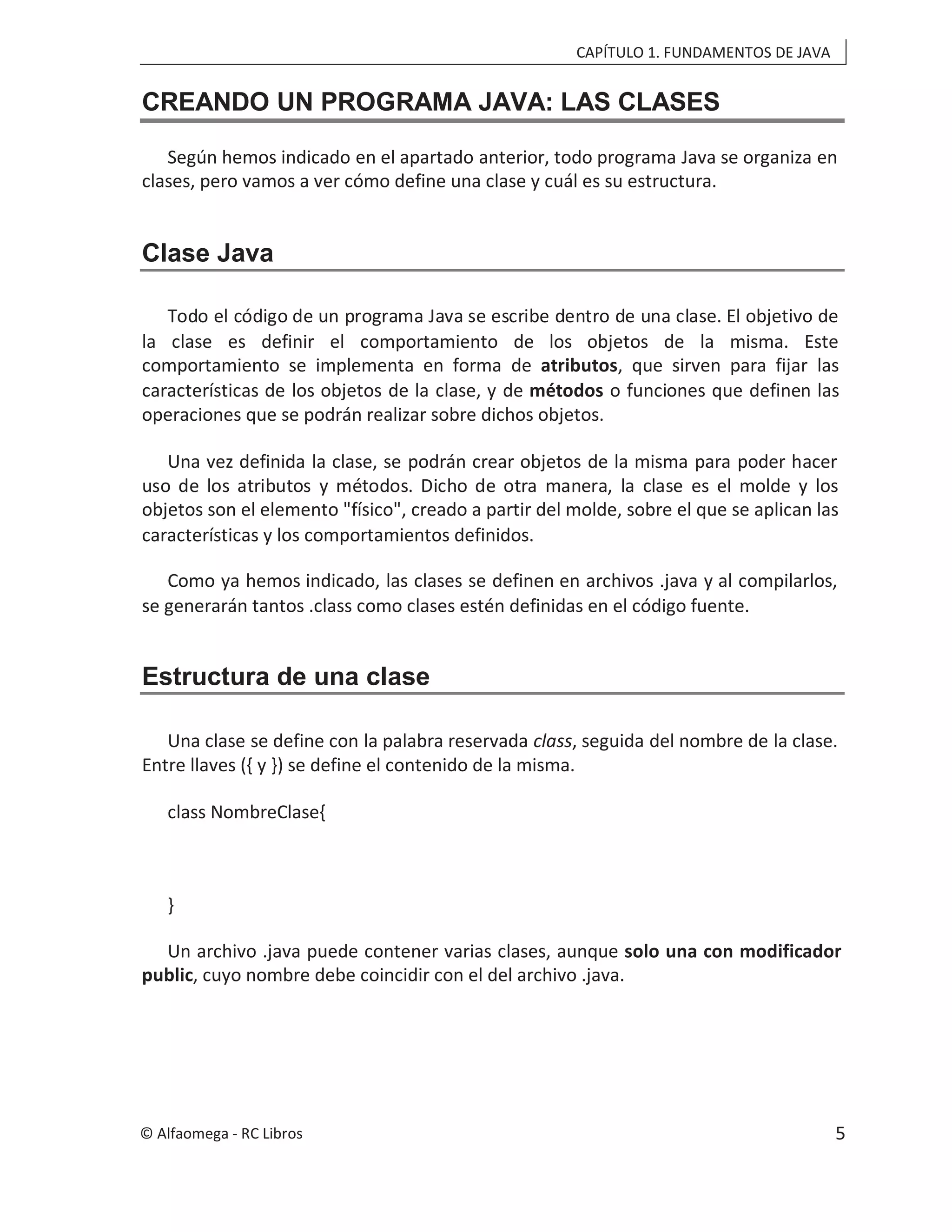 CAPÍTULO 1. FUNDAMENTOS DE JAVA
CREANDO UN PROGRAMA JAVA: LAS CLASES
Según hemos indicado en el apartado anterior, todo programa Java se organiza en
clases, pero vamos a ver cómo define una clase y cuál es su estructura.
Clase Java
Todo el código de un programa Java se escribe dentro de una clase. El objetivo de
la clase es definir el comportamiento de los objetos de la misma. Este
comportamiento se implementa en forma de atributos, que sirven para fijar las
características de los objetos de la clase, y de métodos o funciones que definen las
operaciones que se podrán realizar sobre dichos objetos.
Una vez definida la clase, se podrán crear objetos de la misma para poder hacer
uso de los atributos y métodos. Dicho de otra manera, la clase es el molde y los
objetos son el elemento "físico", creado a partir del molde, sobre el que se aplican las
características y los comportamientos definidos.
Como ya hemos indicado, las clases se definen en archivos .java y al compilarlos,
se generarán tantos .class como clases estén definidas en el código fuente.
Estructura de una clase
Una clase se define con la palabra reservada class, seguida del nombre de la clase.
Entre llaves ({ y }) se define el contenido de la misma.
class NombreClase{
}
Un archivo .java puede contener varias clases, aunque solo una con modificador
public, cuyo nombre debe coincidir con el del archivo .java.
© Alfaomega - RC Libros 5
 