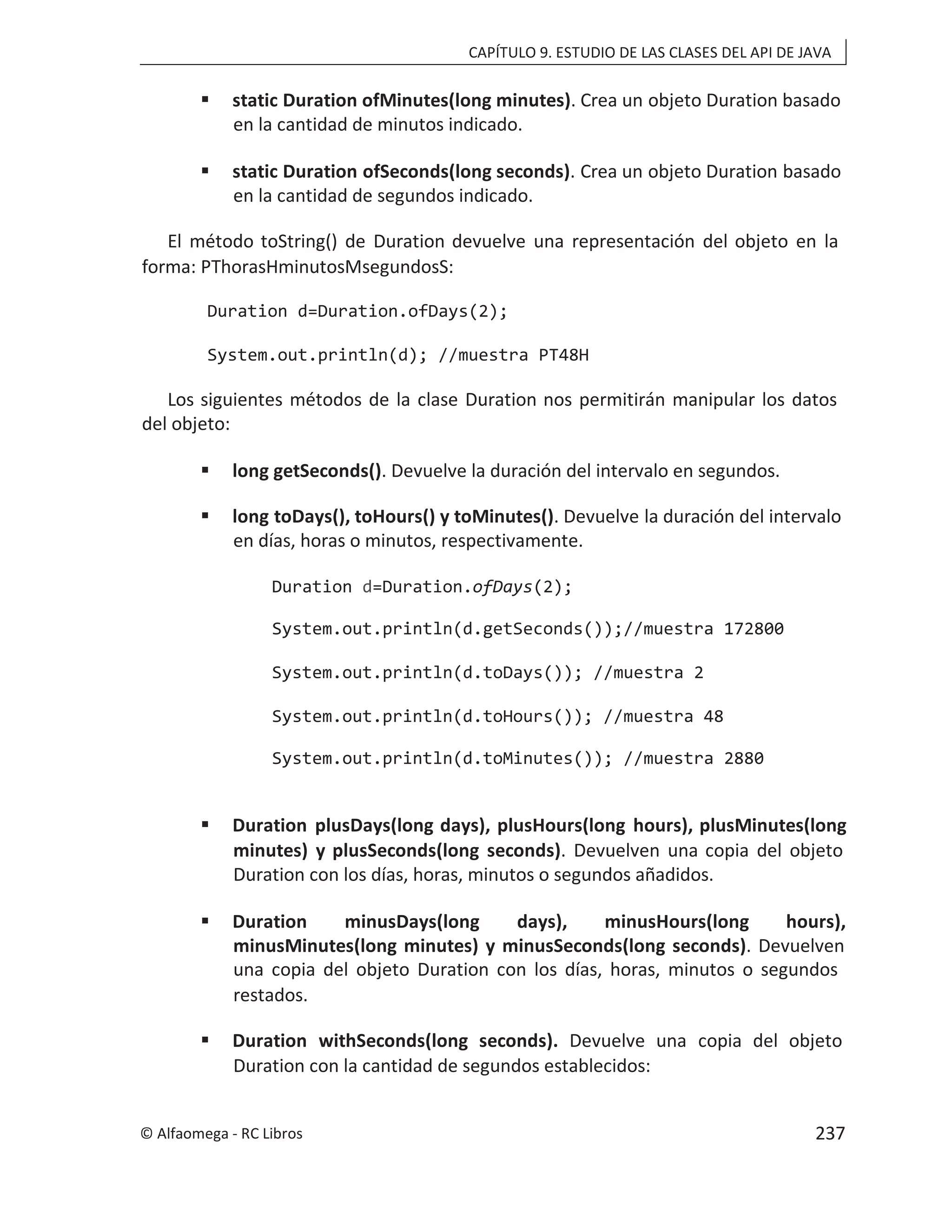 CAPÍTULO 9. ESTUDIO DE LAS CLASES DEL API DE JAVA
 static Duration ofMinutes(long minutes). Crea un objeto Duration basado
en la cantidad de minutos indicado.
 static Duration ofSeconds(long seconds). Crea un objeto Duration basado
en la cantidad de segundos indicado.
El método toString() de Duration devuelve una representación del objeto en la
forma: PThorasHminutosMsegundosS:
Duration d=Duration.ofDays(2);
System.out.println(d); //muestra PT48H
Los siguientes métodos de la clase Duration nos permitirán manipular los datos
del objeto:
 long getSeconds(). Devuelve la duración del intervalo en segundos.
 long toDays(), toHours() y toMinutes(). Devuelve la duración del intervalo
en días, horas o minutos, respectivamente.
Duration d=Duration.ofDays(2);
System.out.println(d.getSeconds());//muestra 172800
System.out.println(d.toDays()); //muestra 2
System.out.println(d.toHours()); //muestra 48
System.out.println(d.toMinutes()); //muestra 2880
 Duration plusDays(long days), plusHours(long hours), plusMinutes(long
minutes) y plusSeconds(long seconds). Devuelven una copia del objeto
Duration con los días, horas, minutos o segundos añadidos.
 Duration minusDays(long days), minusHours(long hours),
minusMinutes(long minutes) y minusSeconds(long seconds). Devuelven
una copia del objeto Duration con los días, horas, minutos o segundos
restados.
 Duration withSeconds(long seconds). Devuelve una copia del objeto
Duration con la cantidad de segundos establecidos:
© Alfaomega - RC Libros 237
 