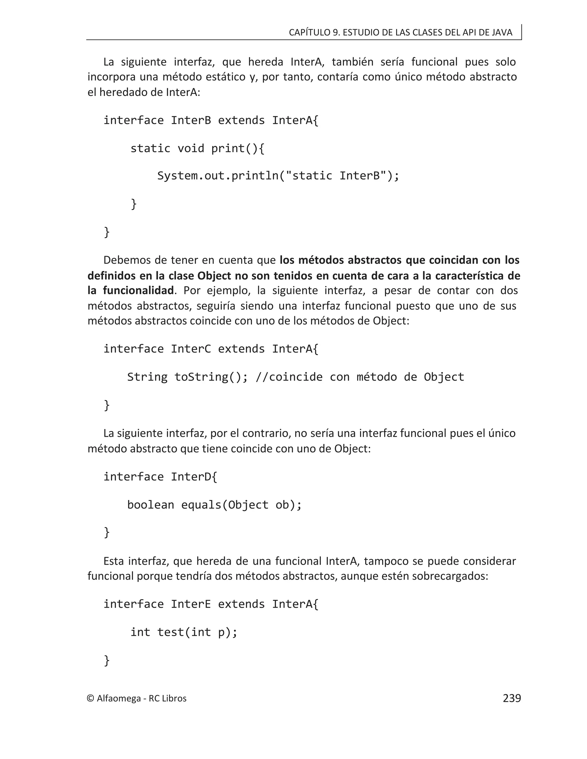 CAPÍTULO 9. ESTUDIO DE LAS CLASES DEL API DE JAVA
La siguiente interfaz, que hereda InterA, también sería funcional pues solo
incorpora una método estático y, por tanto, contaría como único método abstracto
el heredado de InterA:
interface InterB extends InterA{
static void print(){
System.out.println("static InterB");
}
}
Debemos de tener en cuenta que los métodos abstractos que coincidan con los
definidos en la clase Object no son tenidos en cuenta de cara a la característica de
la funcionalidad. Por ejemplo, la siguiente interfaz, a pesar de contar con dos
métodos abstractos, seguiría siendo una interfaz funcional puesto que uno de sus
métodos abstractos coincide con uno de los métodos de Object:
interface InterC extends InterA{
String toString(); //coincide con método de Object
}
La siguiente interfaz, por el contrario, no sería una interfaz funcional pues el único
método abstracto que tiene coincide con uno de Object:
interface InterD{
boolean equals(Object ob);
}
Esta interfaz, que hereda de una funcional InterA, tampoco se puede considerar
funcional porque tendría dos métodos abstractos, aunque estén sobrecargados:
interface InterE extends InterA{
int test(int p);
}
© Alfaomega - RC Libros 239
 