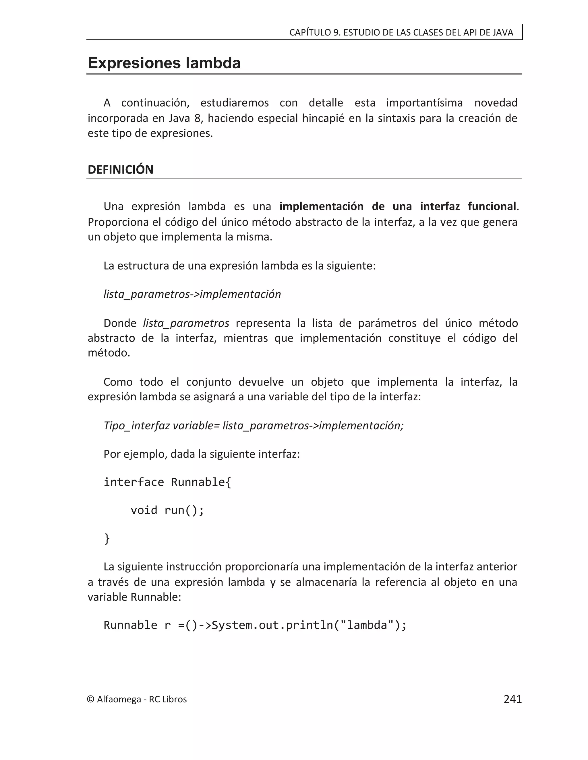 CAPÍTULO 9. ESTUDIO DE LAS CLASES DEL API DE JAVA
Expresiones lambda
A continuación, estudiaremos con detalle esta importantísima novedad
incorporada en Java 8, haciendo especial hincapié en la sintaxis para la creación de
este tipo de expresiones.
DEFINICIÓN
Una expresión lambda es una implementación de una interfaz funcional.
Proporciona el código del único método abstracto de la interfaz, a la vez que genera
un objeto que implementa la misma.
La estructura de una expresión lambda es la siguiente:
lista_parametros->implementación
Donde lista_parametros representa la lista de parámetros del único método
abstracto de la interfaz, mientras que implementación constituye el código del
método.
Como todo el conjunto devuelve un objeto que implementa la interfaz, la
expresión lambda se asignará a una variable del tipo de la interfaz:
Tipo_interfaz variable= lista_parametros->implementación;
Por ejemplo, dada la siguiente interfaz:
interface Runnable{
void run();
}
La siguiente instrucción proporcionaría una implementación de la interfaz anterior
a través de una expresión lambda y se almacenaría la referencia al objeto en una
variable Runnable:
Runnable r =()->System.out.println("lambda");
© Alfaomega - RC Libros 241
 